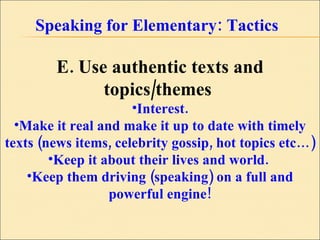 Speaking for Elementary: Tactics E. Use authentic texts and topics/themes   Interest. Make it real and make it up to date with timely texts (news items, celebrity gossip, hot topics etc…)  Keep it about their lives and world.  Keep them driving (speaking) on a full and powerful engine! 