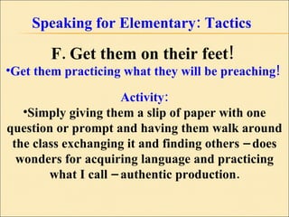 Speaking for Elementary: Tactics F. Get them on their feet!   Get them practicing what they will be preaching!  Activity: Simply giving them a slip of paper with one question or prompt and having them walk around the class exchanging it and finding others – does wonders for acquiring language and practicing what I call – authentic production. 
