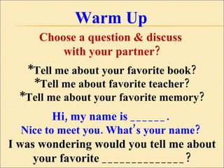 Warm Up Choose a question & discuss  with your partner? *Tell me about your favorite book? *Tell me about favorite teacher? *Tell me about your favorite memory? Hi, my name is ______.  Nice to meet you. What’s your name?  I was wondering would you tell me about your favorite ______________? 