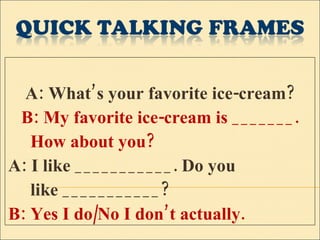 A: What’s your favorite ice-cream? B: My favorite ice-cream is _______. How about you? A: I like ___________. Do you  like ___________? B: Yes I do/No I don’t actually. 