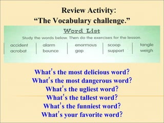 What’s the most delicious word? What’s the most dangerous word? What’s the ugliest word? What’s the tallest word? What’s the funniest word? What’s your favorite word? Review Activity:  “ The Vocabulary challenge.” 