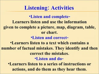 Listening: Activities Listen and complete- Learners listen and use the information given to complete a picture, map, diagram, table, or chart. Listen and correct- Learners listen to a text which contains a number of factual mistakes. They identify and then correct the mistakes. Listen and do-  Learners listen to a series of instructions or actions, and do them as they hear them. 