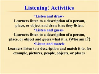 Listening: Activities Listen and draw-  Learners listen to a description of a person, place, or object and draw it as they listen. Listen and guess-  Learners listen to a description of a person, place, or object and guess what it is. (Who am I?) Listen and match- Learners listen to a description and match it to, for example, pictures, people, objects, or places. 
