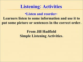 Listening: Activities Listen and reorder-  Learners listen to some information and use it to put some picture or sentences in the correct order. From Jill Hadfield Simple Listening Activities. 