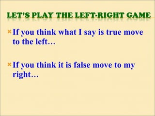 If you think what I say is true move to the left… If you think it is false move to my right… 