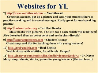 Websites for YL 7)  http://www.voicethread.com   -- Voicethread       Create an account, put up a picture and send your students there to practice speaking and to record messages. Really great for oral speaking practice.  8)  http://tarheelreader.org  – Tar Heel Reader          Make books with pictures. The site has a voice which will read them! Also download them as powerpoint and use in class directly!  9)  http://supersimplesongs.com  – Children’s songs      Great songs and tips for teaching them with young learners!  10)  http://real-english.com  – Real English      Watch videos with subtitles, for all levels. Unique!  11)  http://jr.naver.com/english/list.nhn?id=dongyo&cid1=2   - Jr. Naver  Many songs, chants, stories, games for young learners (Korean based) 