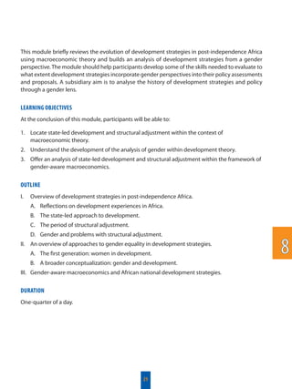 This module briefly reviews the evolution of development strategies in post-independence Africa
using macroeconomic theory and builds an analysis of development strategies from a gender
perspective. The module should help participants develop some of the skills needed to evaluate to
what extent development strategies incorporate gender perspectives into their policy assessments
and proposals. A subsidiary aim is to analyse the history of development strategies and policy
through a gender lens.
LEARNING OBJECTIVES
At the conclusion of this module, participants will be able to:
1. Locate state-led development and structural adjustment within the context of
macroeconomic theory.
2. Understand the development of the analysis of gender within development theory.
3. Offer an analysis of state-led development and structural adjustment within the framework of
gender-aware macroeconomics.
OUTLINE
I. Overview of development strategies in post-independence Africa.
A. Reflections on development experiences in Africa.
B. The state-led approach to development.
C. The period of structural adjustment.
D. Gender and problems with structural adjustment.
II. An overview of approaches to gender equality in development strategies.
A. The first generation: women in development.
B. A broader conceptualization: gender and development.
III. Gender-aware macroeconomics and African national development strategies.
DURATION
One-quarter of a day.
21
88
 