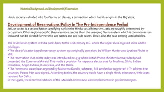 HistoricalBackgroundandDevelopmentOf Reservation
Hindu society is divided into fourVarna, or classes, a convention which had its origins in the RigVeda,
Development of Reservations Policy InThe Pre-Independence Period
Jati, or caste, is a second factor specifying rank in the Hindu social hierarchy.Jatis are roughly determined by
occupation. Often region-specific, they are more precise than the sweepingVarna system which is common across
India and can be divided further into sub castes and sub-sub castes.This is also the case among untouchables.
The reservation system in India dates back to the 2nd century B.C. where the upper class enjoyed some added
privileges.
*The idea of a caste-based reservation system was originally conceived byWilliam Hunter and Jyotirao Phule in
1882.
*The reservation that exists today was introduced in 1933 when British Prime Minister Ramsay Macdonald
presented the Communal Award.This made a provision for separate electorates for Muslims, Sikhs, Indian
Christians, Anglo-Indians, Europeans, and the Dalits.
*The communal award was opposed by Mahatma Gandhi, whereas, B.R.Ambedkar supported it.To address the
situation, Poona Pact was signed.According to this, the country would have a single Hindu electorate, with seats
reserved for Dalits.
In the 1990s, the recommendations of the Mandal Commission were implemented in government jobs.
 