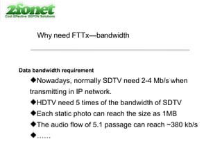 Why need FTTx—bandwidth Data bandwidth requirement Nowadays, normally SDTV need 2-4 Mb/s   when  transmitting in IP network. HDTV need 5 times of the bandwidth of SDTV Each static photo can reach the size as 1MB  The audio flow of 5.1 passage can reach ~380 kb/s …… 