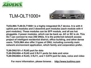TLM-OLT1000+ TUOLIMA TLM-OLT1000+ is a highly integrated OLT device. It is with 4 uplink port modules and 2 downlink port modules (each module with 4 port modules). These modules can be SFP module, and all are hot pluggable. 2 power modules, which can be back up. AC or SC is ok. This OLT can connect to max 256 ONUs. It is the preferred network access project of intelligent residential district, office building, and other dense users. TUOLIMA also offer 3 types of ONU, including currently main network environment application, which family and corporation prefer. TLM-ONU101--1 RJ45 port for data TLM-ONU404--4 RJ45 and 3 RJ11 ports for data and voice TLM-ONU804--4 RJ45, 3 RJ11, and 1 CATV port for data, voice and video For more information, please browse ： http://www.tuolima.com 
