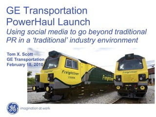 GE Transportation
PowerHaul Launch
Using social media to go beyond traditional
PR in a ‘traditional’ industry environment
Tom X. Scott
GE Transportation
February 18, 2010
 