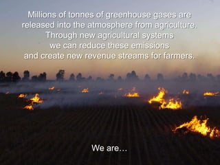 Millions of tonnes of greenhouse gases are
released into the atmosphere from agriculture.
        Through new agricultural systems
         we can reduce these emissions
 and create new revenue streams for farmers.




                  We are…
 