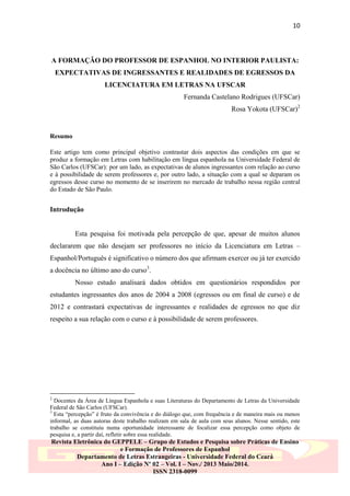 10

A FORMAÇÃO DO PROFESSOR DE ESPANHOL NO INTERIOR PAULISTA:
EXPECTATIVAS DE INGRESSANTES E REALIDADES DE EGRESSOS DA
LICENCIATURA EM LETRAS NA UFSCAR
Fernanda Castelano Rodrigues (UFSCar)
Rosa Yokota (UFSCar)2

Resumo
Este artigo tem como principal objetivo contrastar dois aspectos das condições em que se
produz a formação em Letras com habilitação em língua espanhola na Universidade Federal de
São Carlos (UFSCar): por um lado, as expectativas de alunos ingressantes com relação ao curso
e à possibilidade de serem professores e, por outro lado, a situação com a qual se deparam os
egressos desse curso no momento de se inserirem no mercado de trabalho nessa região central
do Estado de São Paulo.

Introdução

Esta pesquisa foi motivada pela percepção de que, apesar de muitos alunos
declararem que não desejam ser professores no início da Licenciatura em Letras –
Espanhol/Português é significativo o número dos que afirmam exercer ou já ter exercido
a docência no último ano do curso3.
Nosso estudo analisará dados obtidos em questionários respondidos por
estudantes ingressantes dos anos de 2004 a 2008 (egressos ou em final de curso) e de
2012 e contrastará expectativas de ingressantes e realidades de egressos no que diz
respeito a sua relação com o curso e à possibilidade de serem professores.

2

Docentes da Área de Língua Espanhola e suas Literaturas do Departamento de Letras da Universidade
Federal de São Carlos (UFSCar).
3
Esta “percepção” é fruto da convivência e do diálogo que, com frequência e de maneira mais ou menos
informal, as duas autoras deste trabalho realizam em sala de aula com seus alunos. Nesse sentido, este
trabalho se constituiu numa oportunidade interessante de focalizar essa percepção como objeto de
pesquisa e, a partir daí, refletir sobre essa realidade.

Revista Eletrônica do GEPPELE – Grupo de Estudos e Pesquisa sobre Práticas de Ensino
e Formação de Professores de Espanhol
Departamento de Letras Estrangeiras - Universidade Federal do Ceará
Ano I – Edição Nº 02 – Vol. I – Nov./ 2013 Maio/2014.
ISSN 2318-0099

 