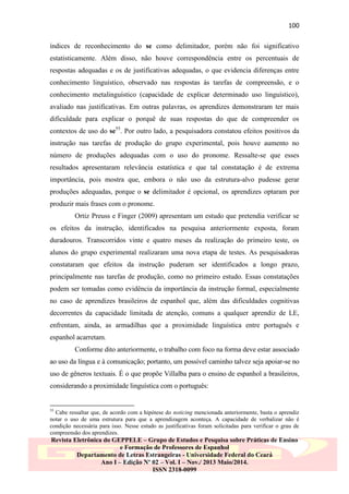 100
índices de reconhecimento do se como delimitador, porém não foi significativo
estatisticamente. Além disso, não houve correspondência entre os percentuais de
respostas adequadas e os de justificativas adequadas, o que evidencia diferenças entre
conhecimento linguístico, observado nas respostas às tarefas de compreensão, e o
conhecimento metalinguístico (capacidade de explicar determinado uso linguístico),
avaliado nas justificativas. Em outras palavras, os aprendizes demonstraram ter mais
dificuldade para explicar o porquê de suas respostas do que de compreender os
contextos de uso do se55. Por outro lado, a pesquisadora constatou efeitos positivos da
instrução nas tarefas de produção do grupo experimental, pois houve aumento no
número de produções adequadas com o uso do pronome. Ressalte-se que esses
resultados apresentaram relevância estatística e que tal constatação é de extrema
importância, pois mostra que, embora o não uso da estrutura-alvo pudesse gerar
produções adequadas, porque o se delimitador é opcional, os aprendizes optaram por
produzir mais frases com o pronome.
Ortiz Preuss e Finger (2009) apresentam um estudo que pretendia verificar se
os efeitos da instrução, identificados na pesquisa anteriormente exposta, foram
duradouros. Transcorridos vinte e quatro meses da realização do primeiro teste, os
alunos do grupo experimental realizaram uma nova etapa de testes. As pesquisadoras
constataram que efeitos da instrução puderam ser identificados a longo prazo,
principalmente nas tarefas de produção, como no primeiro estudo. Essas constatações
podem ser tomadas como evidência da importância da instrução formal, especialmente
no caso de aprendizes brasileiros de espanhol que, além das dificuldades cognitivas
decorrentes da capacidade limitada de atenção, comuns a qualquer aprendiz de LE,
enfrentam, ainda, as armadilhas que a proximidade linguística entre português e
espanhol acarretam.
Conforme dito anteriormente, o trabalho com foco na forma deve estar associado
ao uso da língua e à comunicação; portanto, um possível caminho talvez seja apoiar-se no
uso de gêneros textuais. É o que propõe Villalba para o ensino de espanhol a brasileiros,
considerando a proximidade linguística com o português:

55

Cabe ressaltar que, de acordo com a hipótese do noticing mencionada anteriormente, basta o aprendiz
notar o uso de uma estrutura para que a aprendizagem aconteça. A capacidade de verbalizar não é
condição necessária para isso. Nesse estudo as justificativas foram solicitadas para verificar o grau de
compreensão dos aprendizes.

Revista Eletrônica do GEPPELE – Grupo de Estudos e Pesquisa sobre Práticas de Ensino
e Formação de Professores de Espanhol
Departamento de Letras Estrangeiras - Universidade Federal do Ceará
Ano I – Edição Nº 02 – Vol. I – Nov./ 2013 Maio/2014.
ISSN 2318-0099

 