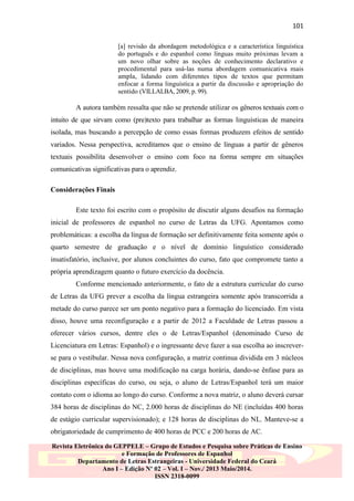 101
[a] revisão da abordagem metodológica e a característica linguística
do português e do espanhol como línguas muito próximas levam a
um novo olhar sobre as noções de conhecimento declarativo e
procedimental para usá-las numa abordagem comunicativa mais
ampla, lidando com diferentes tipos de textos que permitam
enfocar a forma linguística a partir da discussão e apropriação do
sentido (VILLALBA, 2009, p. 99).

A autora também ressalta que não se pretende utilizar os gêneros textuais com o
intuito de que sirvam como (pre)texto para trabalhar as formas linguísticas de maneira
isolada, mas buscando a percepção de como essas formas produzem efeitos de sentido
variados. Nessa perspectiva, acreditamos que o ensino de línguas a partir de gêneros
textuais possibilita desenvolver o ensino com foco na forma sempre em situações
comunicativas significativas para o aprendiz.
Considerações Finais
Este texto foi escrito com o propósito de discutir alguns desafios na formação
inicial de professores de espanhol no curso de Letras da UFG. Apontamos como
problemáticas: a escolha da língua de formação ser definitivamente feita somente após o
quarto semestre de graduação e o nível de domínio linguístico considerado
insatisfatório, inclusive, por alunos concluintes do curso, fato que compromete tanto a
própria aprendizagem quanto o futuro exercício da docência.
Conforme mencionado anteriormente, o fato de a estrutura curricular do curso
de Letras da UFG prever a escolha da língua estrangeira somente após transcorrida a
metade do curso parece ser um ponto negativo para a formação do licenciado. Em vista
disso, houve uma reconfiguração e a partir de 2012 a Faculdade de Letras passou a
oferecer vários cursos, dentre eles o de Letras/Espanhol (denominado Curso de
Licenciatura em Letras: Espanhol) e o ingressante deve fazer a sua escolha ao inscreverse para o vestibular. Nessa nova configuração, a matriz continua dividida em 3 núcleos
de disciplinas, mas houve uma modificação na carga horária, dando-se ênfase para as
disciplinas específicas do curso, ou seja, o aluno de Letras/Espanhol terá um maior
contato com o idioma ao longo do curso. Conforme a nova matriz, o aluno deverá cursar
384 horas de disciplinas do NC, 2.000 horas de disciplinas do NE (incluídas 400 horas
de estágio curricular supervisionado); e 128 horas de disciplinas do NL. Manteve-se a
obrigatoriedade de cumprimento de 400 horas de PCC e 200 horas de AC.
Revista Eletrônica do GEPPELE – Grupo de Estudos e Pesquisa sobre Práticas de Ensino
e Formação de Professores de Espanhol
Departamento de Letras Estrangeiras - Universidade Federal do Ceará
Ano I – Edição Nº 02 – Vol. I – Nov./ 2013 Maio/2014.
ISSN 2318-0099

 