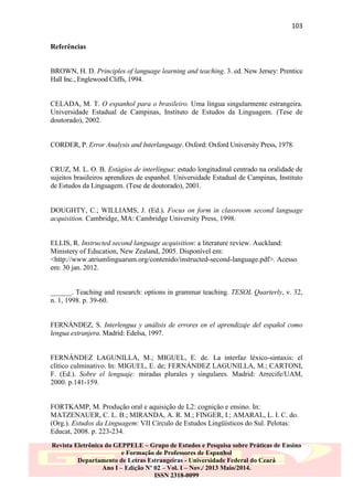 103
Referências

BROWN, H. D. Principles of language learning and teaching. 3. ed. New Jersey: Prentice
Hall Inc., Englewood Cliffs, 1994.

CELADA, M. T. O espanhol para o brasileiro. Uma língua singularmente estrangeira.
Universidade Estadual de Campinas, Instituto de Estudos da Linguagem. (Tese de
doutorado), 2002.

CORDER, P. Error Analysis and Interlanguage. Oxford: Oxford University Press, 1978.

CRUZ, M. L. O. B. Estágios de interlíngua: estudo longitudinal centrado na oralidade de
sujeitos brasileiros aprendizes de espanhol. Universidade Estadual de Campinas, Instituto
de Estudos da Linguagem. (Tese de doutorado), 2001.

DOUGHTY, C.; WILLIAMS, J. (Ed.). Focus on form in classroom second language
acquisition. Cambridge, MA: Cambridge University Press, 1998.

ELLIS, R. Instructed second language acquisition: a literature review. Auckland:
Ministery of Education, New Zealand, 2005. Disponível em:
<http://www.atriumlinguarum.org/contenido/instructed-second-language.pdf>. Acesso
em: 30 jan. 2012.

______. Teaching and research: options in grammar teaching. TESOL Quarterly, v. 32,
n. 1, 1998. p. 39-60.

FERNÁNDEZ, S. Interlengua y análisis de errores en el aprendizaje del español como
lengua extranjera. Madrid: Edelsa, 1997.

FERNÁNDEZ LAGUNILLA, M.; MIGUEL, E. de. La interfaz léxico-sintaxis: el
clítico culminativo. In: MIGUEL, E. de; FERNÁNDEZ LAGUNILLA, M.; CARTONI,
F. (Ed.). Sobre el lenguaje: miradas plurales y singulares. Madrid: Arrecife/UAM,
2000. p.141-159.

FORTKAMP, M. Produção oral e aquisição de L2: cognição e ensino. In:
MATZENAUER, C. L. B.; MIRANDA, A. R. M.; FINGER, I.; AMARAL, L. I. C. do.
(Org.). Estudos da Linguagem: VII Círculo de Estudos Lingüísticos do Sul. Pelotas:
Educat, 2008. p. 223-234.
Revista Eletrônica do GEPPELE – Grupo de Estudos e Pesquisa sobre Práticas de Ensino
e Formação de Professores de Espanhol
Departamento de Letras Estrangeiras - Universidade Federal do Ceará
Ano I – Edição Nº 02 – Vol. I – Nov./ 2013 Maio/2014.
ISSN 2318-0099

 