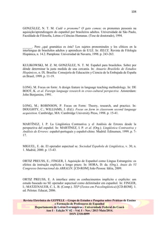 104

GONZÁLEZ, N. T. M. Cadê o pronome? O gato comeu: os pronomes pessoais na
aquisição/aprendizagem do espanhol por brasileiros adultos. Universidade de São Paulo,
Faculdade de Filosofia, Letras e Ciências Humanas. (Tese de doutorado), 1994.

______. Pero ¿qué gramática es ésta? Los sujetos pronominales y los clíticos en la
interlengua de brasileños adultos y aprendices de E/LE. In: RILCE. Revista de Filología
Hispánica, n. 14.2. Pamplona: Universidad de Navarra, 1998. p. 243-263.

KULIKOWSKI, M. Z. M; GONZÁLEZ, N. T. M. Español para brasileños. Sobre por
dónde determinar la justa medida de una cercanía. In: Anuario Brasileño de Estudios
Hispánicos, n. IX. Brasília: Consejería de Educación y Ciencia de la Embajada de España
en Brasil, 1999. p. 11-19.

LONG, M. Focus on form: A design feature in language teaching methodology. In: DE
BOOT, K. et al. Foreign language research in cross-cultural perspective. Amsterdam:
John Benjamins, 1991.

LONG, M.; ROBINSON, P. Focus on Form: Theory, research, and practice. In:
DOUGHTY, C.; WILLIAMS, J. (Ed.). Focus on form in classroom second language
acquisition. Cambridge, MA: Cambridge University Press, 1998. p. 15-41.

MARTÍNEZ, I. P. La Lingüística Contrastiva y el Análisis de Errores desde la
perspectiva del español. In: MARTÍNEZ, I. P. et al. (Org.). Lingüística Contrastiva y
Análisis de Errores: español-portugués y español-chino. Madrid: Edinumen, 1999. p. 717.

MIGUEL, E. de. El operador aspectual se. Sociedad Española de Lingüística, v. 30, n.
1. Madrid, 2000. p. 13-43.

ORTIZ PREUSS, E.; FINGER, I. Aquisição de Espanhol como Língua Estrangeira: os
efeitos da instrução explícita a longo prazo. In: HORA, D. da. (Org.). Anais do VI
Congresso Internacional da ABRALIN. [CD-ROM] João Pessoa: Idéia, 2009.

ORTIZ PREUSS, E. A interface entre os conhecimentos implícito e explícito: um
estudo baseado no SE operador aspectual como delimitador em espanhol. In: FINGER,
I.; MATZENAUER, C. L. B. (Comp.). TEP (Textos em Psicolingüística) [CD-ROM]. 1.
ed. Pelotas: Educat, 2006.
Revista Eletrônica do GEPPELE – Grupo de Estudos e Pesquisa sobre Práticas de Ensino
e Formação de Professores de Espanhol
Departamento de Letras Estrangeiras - Universidade Federal do Ceará
Ano I – Edição Nº 02 – Vol. I – Nov./ 2013 Maio/2014.
ISSN 2318-0099

 