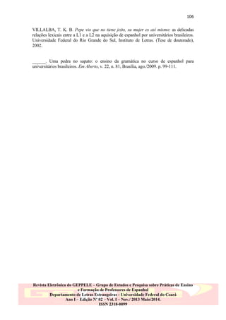 106
VILLALBA, T. K. B. Pepe vio que no tiene jeito, su mujer es así mismo: as delicadas
relações lexicais entre a L1 e a L2 na aquisição de espanhol por universitários brasileiros.
Universidade Federal do Rio Grande do Sul, Instituto de Letras. (Tese de doutorado),
2002.

______. Uma pedra no sapato: o ensino da gramática no curso de espanhol para
universitários brasileiros. Em Aberto, v. 22, n. 81, Brasília, ago./2009. p. 99-111.

Revista Eletrônica do GEPPELE – Grupo de Estudos e Pesquisa sobre Práticas de Ensino
e Formação de Professores de Espanhol
Departamento de Letras Estrangeiras - Universidade Federal do Ceará
Ano I – Edição Nº 02 – Vol. I – Nov./ 2013 Maio/2014.
ISSN 2318-0099

 