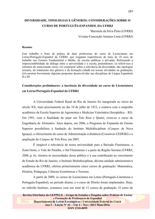 107
DIVERSIDADE, TIPOLOGIAS E GÊNEROS: CONSIDERAÇÕES SOBRE O
CURSO DE PORTUGUÊS-ESPANHOL DA UFRRJ
Maristela da Silva Pinto (UFRRJ)
Viviane Conceição Antunes Lima (UFRRJ)

Resumo
Este trabalho é fruto da prática de duas professoras do curso de Licenciatura em
Letras/Português-Espanhol da UFRRJ, que resgatam experiências de mais de 10 anos de
trabalho nos Ensinos Fundamental e Médio, de escolas públicas e privadas. Reforçando a
imprescindibilidade do diálogo entre a universidade e a escola, pretendemos: (i) referir-nos à
estrutura do mencionado curso; (ii) conjeturar sobre a relevância da diversidade, das tipologias
textuais, do tratamento dos gêneros e da formação cidadã em nossas atividades na graduação;
(iii) mostrar brevemente algumas propostas desenvolvidas nas disciplinas de Língua Espanhola
II e III.

Considerações preliminares: a inerência da diversidade no curso de Licenciatura
em Letras/Português-Espanhol da UFRRJ

A Universidade Federal Rural do Rio de Janeiro foi inaugurada no início do
século XX, mais precisamente no dia 10 de julho de 1912, e contava com o empenho
acadêmico da Escola Superior de Agronomia e Medicina Veterinária (Seropédica – RJ).
Em 1991, com a finalidade de atuar em Três Rios e Quatis, criou-se o curso de
Engenharia de Alimentos. Anos depois, em 2006, o Programa de Expansão do Ensino
Superior possibilitou a fundação do Instituto Multidisciplinar (Campus de Nova
Iguaçu), o oferecimento do curso de Administração à distância (Consórcio CEDERJ) e a
ampliação do Campus de Três Rios, em 2007.
É inegável a relevância de nossa universidade para a Baixada Fluminense, a
Zona Oeste, o Vale do Paraíba, o Sul Fluminense e a parte da Região Serrana (UFRRJ,
2008, p. 6). Atentos às necessidades desse público e à sua contribuição ao crescimento
do Estado do Rio de Janeiro, o Instituto Multidisciplinar, décima unidade administrativa
acadêmica da UFRRJ, ofertou primeiramente cinco cursos de graduação: Matemática,
História, Pedagogia, Ciências Econômicas e Turismo.
A partir de 2009, os cursos de Licenciatura em Letras (Português-Literaturas e
Português-Espanhol), no período diurno, e o curso de Direito foram implantados. Hoje,
no referido Instituto, contamos com um total de 11 cursos de graduação. O curso de
Revista Eletrônica do GEPPELE – Grupo de Estudos e Pesquisa sobre Práticas de Ensino
e Formação de Professores de Espanhol
Departamento de Letras Estrangeiras - Universidade Federal do Ceará
Ano I – Edição Nº 02 – Vol. I – Nov./ 2013 Maio/2014.
ISSN 2318-0099

 