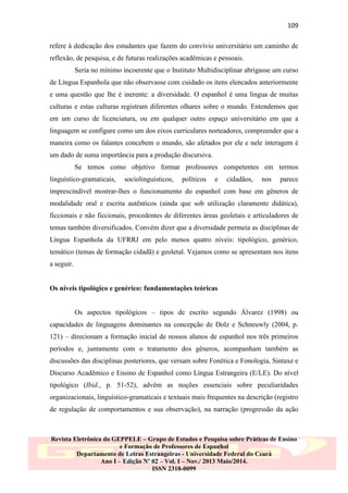109
refere à dedicação dos estudantes que fazem do convívio universitário um caminho de
reflexão, de pesquisa, e de futuras realizações acadêmicas e pessoais.
Seria no mínimo incoerente que o Instituto Multidisciplinar abrigasse um curso
de Língua Espanhola que não observasse com cuidado os itens elencados anteriormente
e uma questão que lhe é inerente: a diversidade. O espanhol é uma língua de muitas
culturas e estas culturas registram diferentes olhares sobre o mundo. Entendemos que
em um curso de licenciatura, ou em qualquer outro espaço universitário em que a
linguagem se configure como um dos eixos curriculares norteadores, compreender que a
maneira como os falantes concebem o mundo, são afetados por ele e nele interagem é
um dado de suma importância para a produção discursiva.
Se temos como objetivo formar professores competentes em termos
linguístico-gramaticais,

sociolinguísticos,

políticos

e

cidadãos,

nos

parece

imprescindível mostrar-lhes o funcionamento do espanhol com base em gêneros de
modalidade oral e escrita autênticos (ainda que sob utilização claramente didática),
ficcionais e não ficcionais, procedentes de diferentes áreas geoletais e articuladores de
temas também diversificados. Convém dizer que a diversidade permeia as disciplinas de
Língua Espanhola da UFRRJ em pelo menos quatro níveis: tipológico, genérico,
temático (temas de formação cidadã) e geoletal. Vejamos como se apresentam nos itens
a seguir.

Os níveis tipológico e genérico: fundamentações teóricas
Os aspectos tipológicos – tipos de escrito segundo Álvarez (1998) ou
capacidades de linguagens dominantes na concepção de Dolz e Schneuwly (2004, p.
121) – direcionam a formação inicial de nossos alunos de espanhol nos três primeiros
períodos e, juntamente com o tratamento dos gêneros, acompanham também as
discussões das disciplinas posteriores, que versam sobre Fonética e Fonologia, Sintaxe e
Discurso Acadêmico e Ensino de Espanhol como Língua Estrangeira (E/LE). Do nível
tipológico (Ibid., p. 51-52), advêm as noções essenciais sobre peculiaridades
organizacionais, linguístico-gramaticais e textuais mais frequentes na descrição (registro
de regulação de comportamentos e sua observação), na narração (progressão da ação

Revista Eletrônica do GEPPELE – Grupo de Estudos e Pesquisa sobre Práticas de Ensino
e Formação de Professores de Espanhol
Departamento de Letras Estrangeiras - Universidade Federal do Ceará
Ano I – Edição Nº 02 – Vol. I – Nov./ 2013 Maio/2014.
ISSN 2318-0099

 