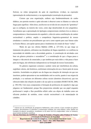 110
fictícia), no relato (progressão da ação de experiências vividas), na exposição
(apresentação de conhecimentos), e na argumentação (construção da persuasão).
Cremos que essa organização, embora seja fundamentalmente de cunho
didático, nos permite mostrar o quão relevante é observar como os falantes se valem da
língua para significar. Além disso, auxilia-nos na revisão de um conceito de “gramática”
que se configura, na maioria das vezes, como algo desarticulado do eixo pragmático.
Acreditamos que a apresentação de tipologias composicionais similares leva os alunos a
compreenderem o funcionamento do espanhol e, além de outras contribuições de caráter
sociocultural e político, amplia a competência linguístico-gramatical de nossos
estudantes e constitui um procedimento que serve como suporte para suas futuras aulas
no Ensino Básico, sem apelar apenas para o imediatismo do estudo de frases “soltas”.
Muito do que nos ofertou Bakhtin (2008, p. 227-326), no que tange ao
tratamento dos gêneros, utilizamos nas disciplinas de língua espanhola e se confirma na
necessidade do trabalho com a diversidade genérica. A constituição de atividades com
base em gêneros primários e secundários57 e a consideração de que a língua passa a
integrar a vida através de enunciados, e que também por meio deles a vida passa a fazer
parte da língua, são referências indispensáveis na formação de nossos licenciandos.
Os gêneros organizam costumes e podem variar por interferência da cultura,
englobam valores, são históricos, conformam rotinizações de uso e fazem parte de nossa
memória. Assimilados no próprio uso da língua nas situações de interação em que nos
inserimos, podem apresentar-se nas modalidades oral ou escrita, quanto à sua origem de
produção, e se realizam em diferentes esferas sociais (domínios discursivos), que nos
oferecem dados das relações de poder e de sua ação na sociedade (MARCUSCHI, 2008,
p. 190-194). Unir esses componentes à formação de professores de espanhol é algo que
julgamos ser fundamental, porque lhes proporciona entender que seu papel enquanto
profissional é amplo e lhes possibilita refletir sobre seu objeto de trabalho como um
eficiente produtor de sentidos, como veículo sociocultural e de emancipação de
cidadãos.

57

Valemo-nos da contribuição da perspectiva bakhtiniana, neste contexto. Como exemplos de gêneros
primários, discriminamos os referentes à comunicação cotidiana, tais como bilhetes, cartas. Quanto aos
exemplos de gêneros secundários, ressaltamos os de maior nível de complexidade, como os romances,
peças teatrais, produções científicas.

Revista Eletrônica do GEPPELE – Grupo de Estudos e Pesquisa sobre Práticas de Ensino
e Formação de Professores de Espanhol
Departamento de Letras Estrangeiras - Universidade Federal do Ceará
Ano I – Edição Nº 02 – Vol. I – Nov./ 2013 Maio/2014.
ISSN 2318-0099

 