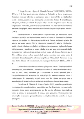 111
A Lei de Diretrizes e Bases da Educação Nacional (LDB 9394/96) (BRASIL,
1996, p. 1) é clara quanto aos seus objetivos e finalidades e abarca os processos
formativos como um todo. São de seu interesse tanto os desenvolvidos na vida familiar,
social e cultural, quanto os que fazem parte dos ambientes formais de aprendizagem,
reforçando, inclusive, a validade do vínculo entre o trabalho e a prática social. No que
tange às suas finalidades, convém dizer que dá ênfase: “ao pleno desenvolvimento do
educando, seu preparo para o exercício da cidadania e sua qualificação para o trabalho”
(Art.2).
Indubitavelmente, já passou da hora de percebermos que o ensino de língua
estrangeira na escola não deve apenas dar atenção às formas da língua desvinculadas da
produção de sentidos e a formação universitária de futuros professores precisa dar
atenção real a essa questão. Não há como traçar considerações sobre a vida familiar,
social, cultural, relacionar o trabalho à atividade social, desenvolver o educando física e
intelectualmente e transformá-lo em um cidadão ativo sem levar mostras das atividades
comunicativas, efetivamente das práticas sociais, para a sala de aula. Sabemos que o
filtro didático altera a plena autenticidade destas amostras, mas, ainda assim, é
importante deixar claro que “el aula no es un globo de vidrio, aislado del mundo, lo que
pasa dentro del aula está condicionado por lo que pasa fuera de él” (LEFFA, 2006, p.
1).
Centrados nas considerações sobre a tipologia dos textos a serem apresentados
na sala de aula, os Parâmetros Curriculares Nacionais do Ensino Fundamental (PCNEF) (BRASIL, 1998) entendem que a diversidade de textos contribui para o
engajamento discursivo. Com base em uma perspectiva sociointeracionista, tomam o
conhecimento da organização textual como um dos planos decisivos para a
aprendizagem de uma nova língua, ao lado do conhecimento sistêmico e de mundo.
No universo da Educação de Jovens e Adultos (EJA), o trabalho com diferentes
tipologias e gêneros está atrelado a necessidades que lhe são próprias, em um primeiro
momento: formar alunos competentes no que diz respeito à leitura e à produção de
textos e acionar o conhecimento de mundo dos aprendizes. Comprovemos tais
observações no esquema apresentado como orientação didática das unidades de língua
estrangeira:

Revista Eletrônica do GEPPELE – Grupo de Estudos e Pesquisa sobre Práticas de Ensino
e Formação de Professores de Espanhol
Departamento de Letras Estrangeiras - Universidade Federal do Ceará
Ano I – Edição Nº 02 – Vol. I – Nov./ 2013 Maio/2014.
ISSN 2318-0099

 