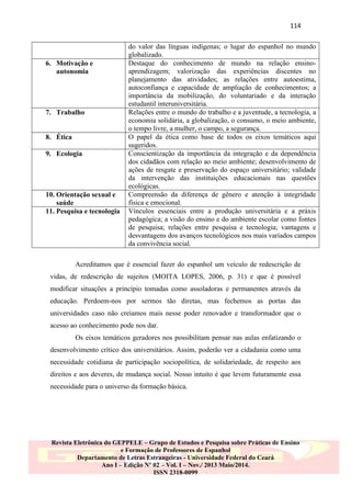 114

6. Motivação e
autonomia

7. Trabalho

8. Ética
9. Ecologia

10. Orientação sexual e
saúde
11. Pesquisa e tecnologia

do valor das línguas indígenas; o lugar do espanhol no mundo
globalizado.
Destaque do conhecimento de mundo na relação ensinoaprendizagem; valorização das experiências discentes no
planejamento das atividades; as relações entre autoestima,
autoconfiança e capacidade de ampliação de conhecimentos; a
importância da mobilização, do voluntariado e da interação
estudantil interuniversitária.
Relações entre o mundo do trabalho e a juventude, a tecnologia, a
economia solidária, a globalização, o consumo, o meio ambiente,
o tempo livre, a mulher, o campo, a segurança.
O papel da ética como base de todos os eixos temáticos aqui
sugeridos.
Conscientização da importância da integração e da dependência
dos cidadãos com relação ao meio ambiente; desenvolvimento de
ações de resgate e preservação do espaço universitário; validade
da intervenção das instituições educacionais nas questões
ecológicas.
Compreensão da diferença de gênero e atenção à integridade
física e emocional.
Vínculos essenciais entre a produção universitária e a práxis
pedagógica; a visão do ensino e do ambiente escolar como fontes
de pesquisa; relações entre pesquisa e tecnologia; vantagens e
desvantagens dos avanços tecnológicos nos mais variados campos
da convivência social.

Acreditamos que é essencial fazer do espanhol um veículo de redescrição de
vidas, de redescrição de sujeitos (MOITA LOPES, 2006, p. 31) e que é possível
modificar situações a princípio tomadas como assoladoras e permanentes através da
educação. Perdoem-nos por sermos tão diretas, mas fechemos as portas das
universidades caso não creiamos mais nesse poder renovador e transformador que o
acesso ao conhecimento pode nos dar.
Os eixos temáticos geradores nos possibilitam pensar nas aulas enfatizando o
desenvolvimento crítico dos universitários. Assim, poderão ver a cidadania como uma
necessidade cotidiana de participação sociopolítica, de solidariedade, de respeito aos
direitos e aos deveres, de mudança social. Nosso intuito é que levem futuramente essa
necessidade para o universo da formação básica.

Revista Eletrônica do GEPPELE – Grupo de Estudos e Pesquisa sobre Práticas de Ensino
e Formação de Professores de Espanhol
Departamento de Letras Estrangeiras - Universidade Federal do Ceará
Ano I – Edição Nº 02 – Vol. I – Nov./ 2013 Maio/2014.
ISSN 2318-0099

 