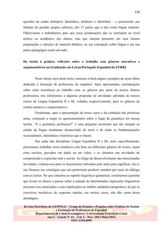 116
questões de cunho diatópico, diastrático, diafásico e identitário – e pertencente aos
falantes de grandes grupos culturais, dos 21 países que a têm como língua materna.
Objetivamos e trabalhamos para que essas ponderações não se restrinjam ao nível
teórico ou acadêmico dos alunos, mas que estejam presentes em suas futuras
preparações e seleções de material didático, na sua concepção sobre língua e em sua
práxis pedagógica como um todo.

Da teoria à prática: reflexões sobre o trabalho com gêneros narrativos e
argumentativos na Graduação em Letras/Português-Espanhol da UFRRJ

Neste último item deste texto, traremos à baila alguns exemplos de nosso labor
dedicado à formação de professores de espanhol. Após apresentadas considerações
sobre certa resistência ao trabalho com os gêneros por parte de nossos futuros
professores, nos referiremos a algumas propostas de atividades advindas de nossos
cursos de Língua Espanhola II e III, voltadas respectivamente, para os gêneros de
caráter narrativo e argumentativo.
Geralmente, após a apresentação de nosso curso e da condução das primeiras
aulas, começam a surgir os questionamentos sobre o lugar da gramática em nossas
tarefas. “E a gramática professora?” é uma pergunta recorrente que faz menção ao
estudo da língua totalmente desancorado do texto e de todas as fundamentações
socioculturais, identitárias e históricas que o situam.
Nas aulas das disciplinas Língua Espanhola II e III, mais especificamente,
procuramos trabalhar eixos temáticos com base em diferentes gêneros de textos, sejam
estes escritos, gravados em áudio ou em vídeo, e os situamos nas atividades de
compreensão e expressão oral e escrita. Ao longo do desenvolvimento das mencionadas
atividades, voltamo-nos para os mecanismos utilizados pelo autor para significar, isto é,
nos fixamos nas estratégias que nos permitiram produzir sentidos por meio do diálogo
com os textos. No que concerne ao suporte linguístico-gramatical, construímos questões
que levam os alunos a pensar sobre a seleção de determinadas expressões linguísticas
presentes nos enunciados e suas implicações no âmbito semântico-pragmático, já que os
exercícios mecânicos de respostas rápidas, em muitos casos, não dão conta dessa
abordagem.
Revista Eletrônica do GEPPELE – Grupo de Estudos e Pesquisa sobre Práticas de Ensino
e Formação de Professores de Espanhol
Departamento de Letras Estrangeiras - Universidade Federal do Ceará
Ano I – Edição Nº 02 – Vol. I – Nov./ 2013 Maio/2014.
ISSN 2318-0099

 