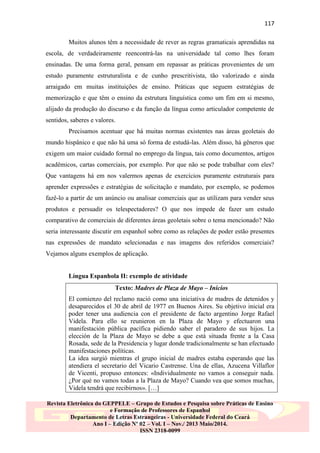 117
Muitos alunos têm a necessidade de rever as regras gramaticais aprendidas na
escola, de verdadeiramente reencontrá-las na universidade tal como lhes foram
ensinadas. De uma forma geral, pensam em repassar as práticas provenientes de um
estudo puramente estruturalista e de cunho prescritivista, tão valorizado e ainda
arraigado em muitas instituições de ensino. Práticas que seguem estratégias de
memorização e que têm o ensino da estrutura linguística como um fim em si mesmo,
alijado da produção do discurso e da função da língua como articulador competente de
sentidos, saberes e valores.
Precisamos acentuar que há muitas normas existentes nas áreas geoletais do
mundo hispânico e que não há uma só forma de estudá-las. Além disso, há gêneros que
exigem um maior cuidado formal no emprego da língua, tais como documentos, artigos
acadêmicos, cartas comerciais, por exemplo. Por que não se pode trabalhar com eles?
Que vantagens há em nos valermos apenas de exercícios puramente estruturais para
aprender expressões e estratégias de solicitação e mandato, por exemplo, se podemos
fazê-lo a partir de um anúncio ou analisar comerciais que as utilizam para vender seus
produtos e persuadir os telespectadores? O que nos impede de fazer um estudo
comparativo de comerciais de diferentes áreas geoletais sobre o tema mencionado? Não
seria interessante discutir em espanhol sobre como as relações de poder estão presentes
nas expressões de mandato selecionadas e nas imagens dos referidos comerciais?
Vejamos alguns exemplos de aplicação.

Língua Espanhola II: exemplo de atividade
Texto: Madres de Plaza de Mayo – Inicios
El comienzo del reclamo nació como una iniciativa de madres de detenidos y
desaparecidos el 30 de abril de 1977 en Buenos Aires. Su objetivo inicial era
poder tener una audiencia con el presidente de facto argentino Jorge Rafael
Videla. Para ello se reunieron en la Plaza de Mayo y efectuaron una
manifestación pública pacífica pidiendo saber el paradero de sus hijos. La
elección de la Plaza de Mayo se debe a que está situada frente a la Casa
Rosada, sede de la Presidencia y lugar donde tradicionalmente se han efectuado
manifestaciones políticas.
La idea surgió mientras el grupo inicial de madres estaba esperando que las
atendiera el secretario del Vicario Castrense. Una de ellas, Azucena Villaflor
de Vicenti, propuso entonces: «Individualmente no vamos a conseguir nada.
¿Por qué no vamos todas a la Plaza de Mayo? Cuando vea que somos muchas,
Videla tendrá que recibirnos». […]
Revista Eletrônica do GEPPELE – Grupo de Estudos e Pesquisa sobre Práticas de Ensino
e Formação de Professores de Espanhol
Departamento de Letras Estrangeiras - Universidade Federal do Ceará
Ano I – Edição Nº 02 – Vol. I – Nov./ 2013 Maio/2014.
ISSN 2318-0099

 