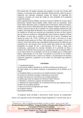 118
Ese mismo día, 14 madres iniciaron una jornada a la cual, con el paso del
tiempo, se acercarían otras madres afectadas. Desde entonces, todos los jueves
repetirían una caminata (originada cuando las fuerzas de seguridad les
exigieron «circular» por causa del estado de sitio) alrededor de la pirámide
central de la plaza.
Entre aquellas primeras Madres estuvieron Azucena Villaflor de Vicenti, Berta
Braverman, Haydée García Buelas, María Adela Gard de Antokoletz, Julia
Gard, María Mercedes Gard y Cándida Gard (4 hermanas), Delicia González,
Pepa García de Noia, Mirta Baravalle, Kety Neuhaus, Raquel Arcushin, Sra. de
Caimi y una joven que no dio su nombre. Al viernes siguiente aparecieron más
madres, entre ellas Hebe de Bonafini, de la ciudad de La Plata. La presencia de
las madres en la Plaza era conocida por comentarios de boca en boca, puesto
que así como no existían los «desaparecidos» para la prensa, tampoco existían
las Madres. Al tercer día se cambió el viernes por el jueves. Acordaron que
fueran los jueves de 15:30 a 16:00 h por ser un día y una hora en la que
transitaba mucha gente por la Plaza. Ellas permanecían en grupo y de pie sin
caminar. Fueron los policías que custodiaban la plaza quienes les indicaron que
marcharan de a dos porque como el país estaba bajo estado de sitio estaban
prohibidos los grupos de tres o más personas. Por lo tanto y dadas esas
condiciones, comenzaron las marchas alrededor de la pirámide de Mayo,
símbolo de la libertad. Para reconocerse, comenzaron a usar un pañuelo blanco
en la cabeza hecho en un principio con tela de los pañales que se usaban para
bebés, representando así a los hijos. Ese pañuelo se convirtió en su símbolo.
Las Madres intentaron dar a conocer sus dramas y así participaron de marchas
religiosas numerosas y populares en las cuales era conveniente que pudieran
reconocerse.58
Actividades
1. Comprensión lectora:
a) ¿Por qué las Madres decidieron ir a la Plaza de Mayo por primera vez?
b) ¿Qué señala, en un primer momento, la permanencia de las Madres en la
Plaza?
c) El pañuelo blanco se convirtió en un símbolo de lucha. Explícalo.
d) ¿Cómo las relaciones de poder se presentan en este texto?
e) ¿Qué relevancia tuvo este hecho a la sociedad Argentina?
f) ¿Sabes algo sobre las abuelas de la Plaza de Mayo? Dínoslo.
2. Identifica y caracteriza el género textual presentado.
3. Identifica las especificidades de la estructura del texto que acabaste de leer.
Escribe con tus propias palabras.
4. Busca en el texto un fragmento que señale:
a) el aspecto durativo
b) un hecho realizado
O propósito desta atividade é desenvolver tarefas iniciais de compreensão
leitora e de expressão escrita na disciplina Língua Espanhola II. Convém notar que as
58

Disponível em: <http://es.wikipedia.org/wiki/Madres_de_Plaza_de_Mayo>. Acesso em: dez. 2010.

Revista Eletrônica do GEPPELE – Grupo de Estudos e Pesquisa sobre Práticas de Ensino
e Formação de Professores de Espanhol
Departamento de Letras Estrangeiras - Universidade Federal do Ceará
Ano I – Edição Nº 02 – Vol. I – Nov./ 2013 Maio/2014.
ISSN 2318-0099

 