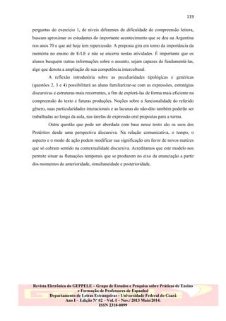 119
perguntas do exercício 1, de níveis diferentes de dificuldade de compreensão leitora,
buscam aproximar os estudantes do importante acontecimento que se deu na Argentina
nos anos 70 e que até hoje tem repercussão. A proposta gira em torno da importância da
memória no ensino de E/LE e não se encerra nestas atividades. É importante que os
alunos busquem outras informações sobre o assunto, sejam capazes de fundamentá-las,
algo que denota a ampliação de sua competência intercultural.
A reflexão introdutória sobre as peculiaridades tipológicas e genéricas
(questões 2, 3 e 4) possibilitará ao aluno familiarizar-se com as expressões, estratégias
discursivas e estruturas mais recorrentes, a fim de explorá-las de forma mais eficiente na
compreensão do texto e futuras produções. Noções sobre a funcionalidade do referido
gênero, suas particularidades interacionais e as lacunas do não-dito também poderão ser
trabalhadas ao longo da aula, nas tarefas de expressão oral propostas para a turma.
Outra questão que pode ser abordada com base nesse texto são os usos dos
Pretéritos desde uma perspectiva discursiva. Na relação comunicativa, o tempo, o
aspecto e o modo de ação podem modificar sua significação em favor de novos matizes
que só cobram sentido na contextualidade discursiva. Acreditamos que este modelo nos
permite situar as flutuações temporais que se produzem no eixo da enunciação a partir
dos momentos de anterioridade, simultaneidade e posterioridade.

Revista Eletrônica do GEPPELE – Grupo de Estudos e Pesquisa sobre Práticas de Ensino
e Formação de Professores de Espanhol
Departamento de Letras Estrangeiras - Universidade Federal do Ceará
Ano I – Edição Nº 02 – Vol. I – Nov./ 2013 Maio/2014.
ISSN 2318-0099

 