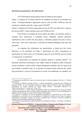 12
Descrição do questionário e dos informantes

Os 59 informantes desta pesquisa foram divididos em dois grupos:
Grupo 1: composto de 39 alunos egressos ou estudantes em final da Licenciatura em
Letras – Português/Espanhol, ingressantes entre os anos de 2004 e 2008 por meio do
sistema de vestibular realizado, à época, pela VUNESP6;
Grupo 2: composto de 20 alunos ingressantes do ano de 2012, que obtiveram o ingresso
por meio do SiSU7, tendo realizado a prova do ENEM em 2011.
Essa divisão, já resultado de nossa análise dos dados, nos permitiu realizar o
contraste entre expectativas e realidades desses estudantes, detectar alterações
significativas entre os perfis dos dois grupos e, sobretudo, preparar-nos para os novos
rumos que o curso deve tomar após a conclusão da reforma pedagógica pela qual está
passando8.
As respostas dos informantes aos questionários se deram por dois meios
diferentes: os 20 estudantes do Grupo 2, ingressantes em 2012, responderam ao
questionário em sala de aula e os 39 estudantes egressos ou em final de curso do Grupo
1 o fizeram por via eletrônica9.
O questionário era composto de questões objetivas e questões abertas10. As
primeiras solicitavam informações como idade, cidade de residência, idade, instituição
em que estudaram o ensino médio, línguas estrangeiras estudadas antes do ingresso na
universidade e profissão atual. Já as questões de resposta aberta tratavam das razões
para procurarem o curso de Licenciatura em Letras com habilitação em espanhol, sua

6

Os ingressantes em 2008 são os que, no momento em que se realizou a pesquisa, cursavam o 5 o e último
ano do curso.
7
“O Sistema de Seleção Unificada (SiSU) é o sistema informatizado, gerenciado pelo Ministério da
Educação (MEC), no qual instituições públicas de ensino superior oferecem vagas para candidatos
participantes do Exame Nacional de Ensino Médio (Enem)”. Informação disponível em:
<http://sisu.mec.gov.br/>. Acesso em: 11 ago. 2012.
8
Neste ano de 2012, o Núcleo Docente Estruturante (NDE) do Departamento de Letras da UFSCar
elaborou uma proposta de um novo Projeto Político Pedagógico para o curso e, no caso da habilitação em
espanhol, já foram levados em conta os dados obtidos nessa pesquisa.
9
Os egressos e estudantes em final de graduação responderam ao questionário por e-mail, dada a
dificuldade de um encontro com as pesquisadoras. É importante ressaltar que nem todos os egressos
responderam às mensagens enviadas. No entanto, acreditamos que o número de respostas recebidas se
constitui numa amostragem significativa dos grupos.
10
Os modelos dos questionários completos aplicados aos estudantes do Grupo 1 e do Grupo 2 encontramse nos Anexos.

Revista Eletrônica do GEPPELE – Grupo de Estudos e Pesquisa sobre Práticas de Ensino
e Formação de Professores de Espanhol
Departamento de Letras Estrangeiras - Universidade Federal do Ceará
Ano I – Edição Nº 02 – Vol. I – Nov./ 2013 Maio/2014.
ISSN 2318-0099

 