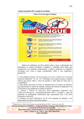120
Língua Espanhola III: exemplo de atividade
Texto: No le des lugar al dengue

59

Depois de estabelecer um breve debate sobre o tema, evidenciando sua
pertinência no contexto brasileiro e hispânico e refletindo sobre dados que
caracterizam sua tipologia predominante e gênero, propomos as seguintes
atividades com vistas a traçar considerações sobre o viés linguísticogramatical:
1. Com relação ao título, “No le des lugar en tu casa”, a forma “tu” evoca que
forma de tratamento: “tú” ou “vos”? Justifique a sua resposta usando o suporte
teórico que possui sobre o tema em questão e outro dado do texto que o
exemplifique.
2. Que ajustes deveriam ser feitos se substituíssemos as formas de infinitivo
que representam as tarefas de combate à dengue por formas de imperativo? Se
o fizéssemos, que mudanças de sentido se dariam?
3. Assista a “Piletas de material”, flash informativo disponível em:
<http://www.cba.gov.ar/ vercanal.jsp?idCanal=61461>. Compare o grau de
persuasão da propaganda institucional aqui apresentada com o do flash
informativo televisivo.
4. Produza um flash informativo, de 45 a 60 segundos de duração, a ser
apresentado em classe na próxima semana.
59

Disponível em: <http://www.cba.gov.ar/canal.jsp?idCanal=61061>. Acesso em: dez. 2011.

Revista Eletrônica do GEPPELE – Grupo de Estudos e Pesquisa sobre Práticas de Ensino
e Formação de Professores de Espanhol
Departamento de Letras Estrangeiras - Universidade Federal do Ceará
Ano I – Edição Nº 02 – Vol. I – Nov./ 2013 Maio/2014.
ISSN 2318-0099

 