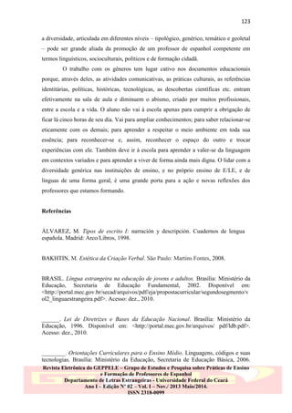 123
a diversidade, articulada em diferentes níveis – tipológico, genérico, temático e geoletal
– pode ser grande aliada da promoção de um professor de espanhol competente em
termos linguísticos, socioculturais, políticos e de formação cidadã.
O trabalho com os gêneros tem lugar cativo nos documentos educacionais
porque, através deles, as atividades comunicativas, as práticas culturais, as referências
identitárias, políticas, históricas, tecnológicas, as descobertas científicas etc. entram
efetivamente na sala de aula e diminuem o abismo, criado por muitos profissionais,
entre a escola e a vida. O aluno não vai à escola apenas para cumprir a obrigação de
ficar lá cinco horas de seu dia. Vai para ampliar conhecimentos; para saber relacionar-se
eticamente com os demais; para aprender a respeitar o meio ambiente em toda sua
essência; para reconhecer-se e, assim, reconhecer o espaço do outro e trocar
experiências com ele. Também deve ir à escola para aprender a valer-se da linguagem
em contextos variados e para aprender a viver de forma ainda mais digna. O lidar com a
diversidade genérica nas instituições de ensino, e no próprio ensino de E/LE, e de
línguas de uma forma geral, é uma grande porta para a ação e novas reflexões dos
professores que estamos formando.

Referências

ÁLVAREZ, M. Tipos de escrito I: narración y descripción. Cuadernos de lengua
española. Madrid: Arco/Libros, 1998.

BAKHTIN, M. Estética da Criação Verbal. São Paulo: Martins Fontes, 2008.

BRASIL. Língua estrangeira na educação de jovens e adultos. Brasília: Ministério da
Educação, Secretaria de Educação Fundamental, 2002. Disponível em:
˂http://portal.mec.gov.br/secad/arquivos/pdf/eja/propostacurricular/segundosegmento/v
ol2_linguaestrangeira.pdf˃. Acesso: dez., 2010.

______. Lei de Diretrizes e Bases da Educação Nacional. Brasília: Ministério da
Educação, 1996. Disponível em: ˂http://portal.mec.gov.br/arquivos/ pdf/ldb.pdf˃.
Acesso: dez., 2010.

________. Orientações Curriculares para o Ensino Médio. Linguagens, códigos e suas
tecnologias. Brasília: Ministério da Educação, Secretaria de Educação Básica, 2006.
Revista Eletrônica do GEPPELE – Grupo de Estudos e Pesquisa sobre Práticas de Ensino
e Formação de Professores de Espanhol
Departamento de Letras Estrangeiras - Universidade Federal do Ceará
Ano I – Edição Nº 02 – Vol. I – Nov./ 2013 Maio/2014.
ISSN 2318-0099

 