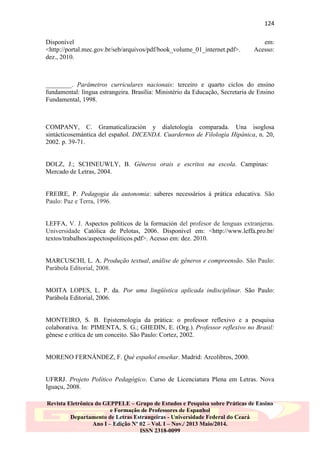 124
Disponível
<http://portal.mec.gov.br/seb/arquivos/pdf/book_volume_01_internet.pdf>.
dez., 2010.

em:
Acesso:

________. Parâmetros curriculares nacionais: terceiro e quarto ciclos do ensino
fundamental: língua estrangeira. Brasília: Ministério da Educação, Secretaria de Ensino
Fundamental, 1998.

COMPANY, C. Gramaticalización y dialetología comparada. Una isoglosa
sintácticosemántica del español. DICENDA. Cuardernos de Filología Hipánica, n. 20,
2002. p. 39-71.

DOLZ, J.; SCHNEUWLY, B. Gêneros orais e escritos na escola. Campinas:
Mercado de Letras, 2004.

FREIRE, P. Pedagogia da autonomia: saberes necessários à prática educativa. São
Paulo: Paz e Terra, 1996.

LEFFA, V. J. Aspectos políticos de la formación del profesor de lenguas extranjeras.
Universidade Católica de Pelotas, 2006. Disponível em: <http://www.leffa.pro.br/
textos/trabalhos/aspectospoliticos.pdf>. Acesso em: dez. 2010.

MARCUSCHI, L. A. Produção textual, análise de gêneros e compreensão. São Paulo:
Parábola Editorial, 2008.

MOITA LOPES, L. P. da. Por uma lingüística aplicada indisciplinar. São Paulo:
Parábola Editorial, 2006.

MONTEIRO, S. B. Epistemologia da prática: o professor reflexivo e a pesquisa
colaborativa. In: PIMENTA, S. G.; GHEDIN, E. (Org.). Professor reflexivo no Brasil:
gênese e crítica de um conceito. São Paulo: Cortez, 2002.

MORENO FERNÁNDEZ, F. Qué español enseñar. Madrid: Arcolibros, 2000.

UFRRJ. Projeto Político Pedagógico. Curso de Licenciatura Plena em Letras. Nova
Iguaçu, 2008.
Revista Eletrônica do GEPPELE – Grupo de Estudos e Pesquisa sobre Práticas de Ensino
e Formação de Professores de Espanhol
Departamento de Letras Estrangeiras - Universidade Federal do Ceará
Ano I – Edição Nº 02 – Vol. I – Nov./ 2013 Maio/2014.
ISSN 2318-0099

 