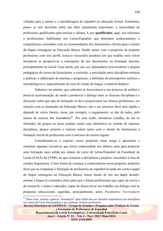 126
voltadas para o ensino e a aprendizagem de espanhol na educação formal. Entretanto,
pouco se tem discutido sobre um fator sumamente importante: a necessidade de
professores qualificados para ensinar o idioma. E por qualificados, aqui, nos referimos
a profissionais habilitados em Letras/Espanhol que dominem conhecimentos e
competências consoantes com as recomendações dos documentos oficiais para o ensino
da língua estrangeira na Educação Básica. Sendo assim, com o propósito de preparar
professores com esse perfil, torna-se necessário ponderar em que medida seria viável
incorporar as perspectivas e concepções de tais documentos na formação docente,
principalmente na inicial. Essa tarefa, por sua vez, demandaria (re)considerar o projeto
pedagógico de cursos de licenciatura, o currículo, a articulação entre disciplinas teóricas
e práticas, a elaboração de ementas e programas, a definição de pressupostos teóricos e
metodológicos e, especialmente no caso do estudo da língua, o material didático.
Sabemos, no entanto, que submeter as licenciaturas a um processo de análise e
possível reestruturação, de modo a promover o diálogo entre as diversas disciplinas e a
discussão sobre que tipo de formação se deve proporcionar aos futuros professores, em
sintonia com as demandas da Educação Básica, não é um processo fácil nem rápido e
depende de vários fatores, como, por exemplo, o engajamento, se não de todos, pelo
menos da maioria dos formadores61. Por essa razão, iniciativas isoladas, de um só
formador, de grupos ou áreas acabam sendo uma alternativa no sentido de repensar
disciplinas, propor projetos e realizar outras ações com o intuito de harmonizar a
formação inicial de professores com o universo do ensino regular.
Considerando-se o exposto, nosso propósito neste artigo é apresentar e
comentar algumas iniciativas que temos empreendido nos últimos anos para propiciar
uma formação mais sólida aos alunos do curso de Letras/Espanhol da Faculdade de
Letras (FALE) da UFMG, no que concerne a disciplinas e projetos vinculados à área de
estudos linguísticos. Como forma de começar a contextualizar nossa proposta, podemos
dizer que ao (re)pensar a formação de professores de espanhol levando em conta o papel
da língua estrangeira na Educação Básica, temos diante de nós um duplo desafio:
ensinar a língua (e conteúdos afins) para que o futuro profissional seja capaz de usá-la e
de ensiná-la; e forjar o educador, capaz de desenvolver seu trabalho em diálogo com as
propostas educacionais sugeridas, principalmente, pelos Parâmetros Curriculares
61

Neste texto, usamos a palavra “formadores” para referir-nos aos docentes responsáveis por disciplinas
nos cursos de Letras (licenciatura) e que, portanto, formam professores.

Revista Eletrônica do GEPPELE – Grupo de Estudos e Pesquisa sobre Práticas de Ensino
e Formação de Professores de Espanhol
Departamento de Letras Estrangeiras - Universidade Federal do Ceará
Ano I – Edição Nº 02 – Vol. I – Nov./ 2013 Maio/2014.
ISSN 2318-0099

 