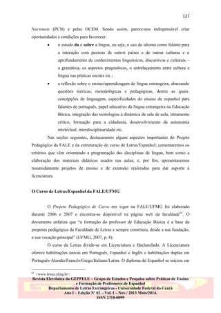 127
Nacionais (PCN) e pelas OCEM. Sendo assim, parece-nos indispensável criar
oportunidades e condições para favorecer:


o estudo da e sobre a língua, ou seja, o uso do idioma como falante para
a interação com pessoas de outros países e de outras culturas e o
aprofundamento de conhecimentos linguísticos, discursivos e culturais –
a gramática, os aspectos pragmáticos, o entrelaçamento entre cultura e
língua nas práticas sociais etc.;



a reflexão sobre o ensino/aprendizagem de língua estrangeira, abarcando
questões teóricas, metodológicas e pedagógicas, dentre as quais:
concepções de linguagem, especificidades do ensino de espanhol para
falantes de português, papel educativo da língua estrangeira na Educação
Básica, integração das tecnologias à dinâmica da sala de aula, letramento
crítico, formação para a cidadania, desenvolvimento da autonomia
intelectual, interdisciplinaridade etc.

Nas seções seguintes, destacaremos alguns aspectos importantes do Projeto
Pedagógico da FALE e da estruturação do curso de Letras/Espanhol; comentaremos os
critérios que vêm orientando a programação das disciplinas de língua, bem como a
elaboração dos materiais didáticos usados nas aulas; e, por fim, apresentaremos
resumidamente projetos de ensino e de extensão realizados para dar suporte à
licenciatura.

O Curso de Letras/Espanhol da FALE/UFMG

O Projeto Pedagógico de Curso em vigor na FALE/UFMG foi elaborado
durante 2006 e 2007 e encontra-se disponível na página web da faculdade62. O
documento enfatiza que “a formação do professor de Educação Básica é a base da
proposta pedagógica da Faculdade de Letras e sempre constituiu, desde a sua fundação,
a sua vocação principal” (UFMG, 2007, p. 8).
O curso de Letras divide-se em Licenciatura e Bacharelado. A Licenciatura
oferece habilitações únicas em Português, Espanhol e Inglês e habilitações duplas em
Português-Alemão/Francês/Grego/Italiano/Latim. O diploma de Espanhol se iniciou em
62

<www.letras.ufmg.br>.

Revista Eletrônica do GEPPELE – Grupo de Estudos e Pesquisa sobre Práticas de Ensino
e Formação de Professores de Espanhol
Departamento de Letras Estrangeiras - Universidade Federal do Ceará
Ano I – Edição Nº 02 – Vol. I – Nov./ 2013 Maio/2014.
ISSN 2318-0099

 