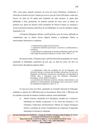 128
1941, como parte, naquele momento, do curso de Letras Neolatinas. Atualmente, é
oferecido no horário da noite. Entram por ano no curso de Letras 420 alunos, sendo que,
desses, em torno de 30 optam pelo Espanhol em cada semestre. A opção pela
habilitação é feita, geralmente, no primeiro período do curso, pois os alunos, no
primeiro ano, apesar de fazerem várias disciplinas do Núcleo Comum, já começam a
cursar as primeiras matérias específicas de sua habilitação: no caso do espanhol, Língua
Espanhola I e II.
A Proposta Pedagógica delineia o perfil geral do curso de Letras, definindo as
competências que os alunos devem adquirir durante a graduação. Dentre as
mencionadas, destacamos as seguintes:
- a compreensão do papel social da escola;
- a autonomia intelectual para buscar e construir os conhecimentos e
as práticas;
- a capacidade de compreensão da atuação profissional a partir de uma
visão ampla dos processos históricos e sociais. (Ibid., 2007, p. 7)

Do mesmo modo, a Proposta traça o perfil profissional do graduado em Letras,
apontando as habilidades específicas da área que, ao final do curso, ele deve ter
desenvolvido. Ressaltamos algumas delas:
- a compreensão crítica das condições de uso da linguagem, das
restrições internas e externas das atividades discursivas, de seu uso e
adequação em diferentes situações de comunicação, da capacidade de
reflexão sobre a linguagem como um fenômeno semiológico,
psicológico, social, político e histórico;
- a consciência dos diferentes contextos culturais e interculturais e sua
influência no funcionamento da linguagem, bem como para o ensino
de competências lingüísticas. (Ibid., p. 7)

O curso de Letras da FALE, atendendo ao Conselho Nacional de Educação,
estabelece o mínimo de 2.800 horas para as licenciaturas. Desse total, 1.800 horas são
de conteúdo curricular de natureza científico-cultural, assim distribuídas:
a)

Núcleo Comum, constituído de 6 disciplinas, cursadas em 2 semestres:
Introdução aos Estudos Linguísticos I e II; Teoria da Literatura I e II;
Gramática Tradicional (morfossintaxe); Oficina de Língua Portuguesa
(leitura e produção de textos); Fundamentos de Linguística Comparada;
Introdução à Literatura Comparada;

Revista Eletrônica do GEPPELE – Grupo de Estudos e Pesquisa sobre Práticas de Ensino
e Formação de Professores de Espanhol
Departamento de Letras Estrangeiras - Universidade Federal do Ceará
Ano I – Edição Nº 02 – Vol. I – Nov./ 2013 Maio/2014.
ISSN 2318-0099

 
