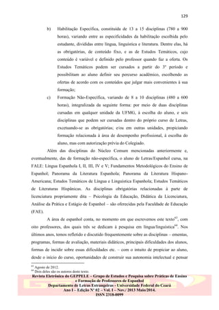 129
b)

Habilitação Específica, constituída de 13 a 15 disciplinas (780 a 900
horas), variando entre as especificidades da habilitação escolhida pelo
estudante, divididas entre língua, linguística e literatura. Dentre elas, há
as obrigatórias, de conteúdo fixo, e as de Estudos Temáticos, cujo
conteúdo é variável e definido pelo professor quando faz a oferta. Os
Estudos Temáticos podem ser cursados a partir do 3º período e
possibilitam ao aluno definir seu percurso acadêmico, escolhendo as
ofertas de acordo com os conteúdos que julgar mais convenientes à sua
formação;

c)

Formação Não-Específica, variando de 8 a 10 disciplinas (480 a 600
horas), integralizada da seguinte forma: por meio de duas disciplinas
cursadas em qualquer unidade da UFMG, à escolha do aluno, e seis
disciplinas que podem ser cursadas dentro do próprio curso de Letras,
excetuando-se as obrigatórias; e/ou em outras unidades, propiciando
formação relacionada à área de desempenho profissional, à escolha do
aluno, mas com autorização prévia do Colegiado.

Além das disciplinas do Núcleo Comum mencionadas anteriormente e,
eventualmente, das de formação não-específica, o aluno de Letras/Espanhol cursa, na
FALE: Língua Espanhola I, II, III, IV e V; Fundamentos Metodológicos do Ensino de
Espanhol; Panorama da Literatura Espanhola; Panorama da Literatura HispanoAmericana; Estudos Temáticos de Língua e Linguística Espanhola; Estudos Temáticos
de Literaturas Hispânicas. As disciplinas obrigatórias relacionadas à parte de
licenciatura propriamente dita – Psicologia da Educação, Didática da Licenciatura,
Análise da Prática e Estágio de Espanhol – são oferecidas pela Faculdade de Educação
(FAE).
A área de espanhol conta, no momento em que escrevemos este texto63, com
oito professores, dos quais três se dedicam à pesquisa em língua/linguística64. Nos
últimos anos, temos refletido e discutido frequentemente sobre as disciplinas – ementas,
programas, formas de avaliação, materiais didáticos, principais dificuldades dos alunos,
formas de incidir sobre essas dificuldades etc. – com o intuito de propiciar ao aluno,
desde o início do curso, oportunidades de construir sua autonomia intelectual e pensar
63
64

Agosto de 2012.
Dois deles são os autores deste texto.

Revista Eletrônica do GEPPELE – Grupo de Estudos e Pesquisa sobre Práticas de Ensino
e Formação de Professores de Espanhol
Departamento de Letras Estrangeiras - Universidade Federal do Ceará
Ano I – Edição Nº 02 – Vol. I – Nov./ 2013 Maio/2014.
ISSN 2318-0099

 