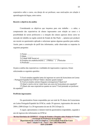 13
expectativa sobre o curso, seu desejo de ser professor, suas motivações em relação à
aprendizagem da língua, entre outros.

Recorte e objetivos da análise
Considerando os objetivos que traçamos para este trabalho – a saber, a
compreensão das expectativas de alunos ingressantes com relação ao curso e à
possibilidade de serem professores e a situação dos alunos egressos desse curso no
mercado de trabalho na região central do Estado de São Paulo –, optamos por produzir
um recorte no questionário aplicado e selecionar apenas algumas questões para análise.
Assim, para a construção do perfil dos informantes, serão observadas as respostas às
seguintes perguntas:

1) Nome: _______________________________________________
2) Idade: ______
3) Cidade onde mora(va): _____________________
4) Estudou em estabelecimento: ( ) Público ( ) Particular
5) Profissão: ______________________________________________
Já para a análise das expectativas e realidades de ingressantes e egressos, foram
selecionadas as seguintes questões:

7) Você estudou espanhol antes de ingressar no curso de licenciatura em Letras
– Português/Espanhol da UFSCar? Onde e durante quanto tempo?
8) Você já estudou outra(s) língua(s) estrangeira(s)? Qual (is)?
12) Qual o motivo de ter vindo fazer um curso de licenciatura em espanhol?
17) Quais são suas expectativas quanto ao curso? Você pretende ser professor
de espanhol?
Perfil dos ingressantes

Os questionários foram respondidos por um total de 59 alunos da Licenciatura
em Letras Português/Espanhol da UFSCar, sendo 39 egressos, ingressantes dos anos de
2004 a 2008 (Grupo 1) e 20 ingressantes do ano de 2012 (Grupo 2).
A seguir, apresentamos o número total de questionários respondidos, segundo o
ano de ingresso dos informantes na UFSCar:
Revista Eletrônica do GEPPELE – Grupo de Estudos e Pesquisa sobre Práticas de Ensino
e Formação de Professores de Espanhol
Departamento de Letras Estrangeiras - Universidade Federal do Ceará
Ano I – Edição Nº 02 – Vol. I – Nov./ 2013 Maio/2014.
ISSN 2318-0099

 