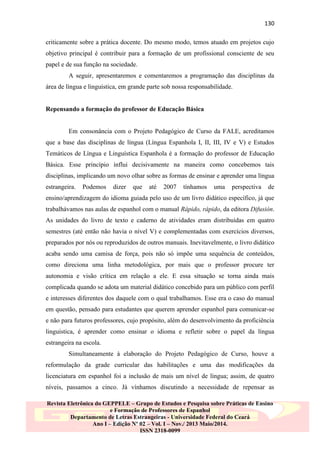130
criticamente sobre a prática docente. Do mesmo modo, temos atuado em projetos cujo
objetivo principal é contribuir para a formação de um profissional consciente de seu
papel e de sua função na sociedade.
A seguir, apresentaremos e comentaremos a programação das disciplinas da
área de língua e linguística, em grande parte sob nossa responsabilidade.

Repensando a formação do professor de Educação Básica

Em consonância com o Projeto Pedagógico de Curso da FALE, acreditamos
que a base das disciplinas de língua (Língua Espanhola I, II, III, IV e V) e Estudos
Temáticos de Língua e Linguística Espanhola é a formação do professor de Educação
Básica. Esse princípio influi decisivamente na maneira como concebemos tais
disciplinas, implicando um novo olhar sobre as formas de ensinar e aprender uma língua
estrangeira.

Podemos

dizer

que

até

2007

tínhamos

uma

perspectiva

de

ensino/aprendizagem do idioma guiada pelo uso de um livro didático específico, já que
trabalhávamos nas aulas de espanhol com o manual Rápido, rápido, da editora Difusión.
As unidades do livro de texto e caderno de atividades eram distribuídas em quatro
semestres (até então não havia o nível V) e complementadas com exercícios diversos,
preparados por nós ou reproduzidos de outros manuais. Inevitavelmente, o livro didático
acaba sendo uma camisa de força, pois não só impõe uma sequência de conteúdos,
como direciona uma linha metodológica, por mais que o professor procure ter
autonomia e visão crítica em relação a ele. E essa situação se torna ainda mais
complicada quando se adota um material didático concebido para um público com perfil
e interesses diferentes dos daquele com o qual trabalhamos. Esse era o caso do manual
em questão, pensado para estudantes que querem aprender espanhol para comunicar-se
e não para futuros professores, cujo propósito, além do desenvolvimento da proficiência
linguística, é aprender como ensinar o idioma e refletir sobre o papel da língua
estrangeira na escola.
Simultaneamente à elaboração do Projeto Pedagógico de Curso, houve a
reformulação da grade curricular das habilitações e uma das modificações da
licenciatura em espanhol foi a inclusão de mais um nível de língua; assim, de quatro
níveis, passamos a cinco. Já vínhamos discutindo a necessidade de repensar as
Revista Eletrônica do GEPPELE – Grupo de Estudos e Pesquisa sobre Práticas de Ensino
e Formação de Professores de Espanhol
Departamento de Letras Estrangeiras - Universidade Federal do Ceará
Ano I – Edição Nº 02 – Vol. I – Nov./ 2013 Maio/2014.
ISSN 2318-0099

 