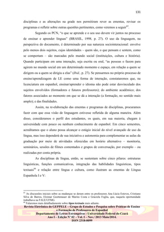 131
disciplinas e as alterações na grade nos permitiram rever as ementas, revisar os
programas e refletir sobre outras questões pertinentes, como veremos a seguir65.
Segundo os PCN, “o que se aprende e o seu uso devem vir juntos no processo
de ensinar e aprender línguas” (BRASIL, 1998, p. 27). O uso da linguagem, na
perspectiva do documento, é determinado por sua natureza sociointeracional: envolve
pelo menos dois sujeitos, cujas identidades – quem são, o que pensam e sentem, como
se comportam – são marcadas pelo mundo social (instituições, cultura e história).
Quando participam em uma interação, seja escrita ou oral, “as pessoas o fazem para
agirem no mundo social em um determinado momento e espaço, em relação a quem se
dirigem ou a quem se dirigiu a elas” (Ibid., p. 27). Se pensarmos no próprio processo de
ensino/aprendizagem de LE como uma forma de interação, constataremos que, na
licenciatura em espanhol, ensinar/aprender o idioma não pode estar desvinculado dos
sujeitos envolvidos (formadores e futuros professores); do ambiente acadêmico; dos
fatores associados ao momento em que se dá a interação (a formação, no sentido mais
amplo); e das finalidades.
Assim, na re-elaboração das ementas e programas de disciplinas, procuramos
fazer com que essa visão de linguagem estivesse refletida de alguma maneira. Além
disso, consideramos o perfil dos estudantes, os quais, em sua maioria, chegam à
universidade com pouco ou nenhum conhecimento de espanhol. Em cinco semestres,
acreditamos que o aluno possa alcançar o estágio inicial do nível avançado de uso da
língua, mas isso dependerá de sua iniciativa e autonomia para complementar as aulas da
graduação por meio de atividades oferecidas em horário alternativo – monitoria,
seminários, sessões de filmes comentados e grupos de conversação, por exemplo – ou
realizadas por conta própria.
As disciplinas de língua, então, se sustentam sobre cinco pilares: estruturas
linguísticas, funções comunicativas, integração das habilidades linguísticas, tipos
textuais66 e relação entre língua e cultura, como ilustram as ementas de Língua
Espanhola I e V:

65

As discussões iniciais sobre as mudanças se deram entre os professores Ana Lúcia Esteves, Cristiano
Silva de Barros, Elzimar Goettenauer de Marins Costa e Graciela Foglia, que, naquela oportunidade
trabalhava na FALE/UFMG.
66
Falaremos mais detalhadamente sobre tipos textuais mais adiante.

Revista Eletrônica do GEPPELE – Grupo de Estudos e Pesquisa sobre Práticas de Ensino
e Formação de Professores de Espanhol
Departamento de Letras Estrangeiras - Universidade Federal do Ceará
Ano I – Edição Nº 02 – Vol. I – Nov./ 2013 Maio/2014.
ISSN 2318-0099

 