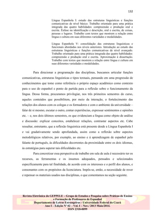 132
Língua Espanhola I: estudo das estruturas linguísticas e funções
comunicativas de nível básico. Trabalho orientado para uma prática
integrada das quatro habilidades: compreensão e produção oral e
escrita. Ênfase na identificação e descrição, oral e escrita, de coisas,
pessoas e lugares. Trabalho com textos que mostrem a relação entre
língua e cultura em suas diferentes variedades e modalidades.
Língua Espanhola V: consolidação das estruturas linguísticas e
funcionais abordadas nos níveis anteriores. Introdução ao estudo das
estruturas linguísticas e funções comunicativas de nível avançado.
Trabalho orientado para uma prática integrada das quatro habilidades:
compreensão e produção oral e escrita. Aproximação à dissertação.
Trabalho com textos que mostrem a relação entre língua e cultura em
suas diferentes variedades e modalidades.

Para direcionar a programação das disciplinas, buscamos articular funções
comunicativas, estruturas linguísticas e tipos textuais, pensando em uma progressão de
conhecimentos que tome como referência o próprio espaço acadêmico como contexto
para o uso do espanhol e ponto de partida para a reflexão sobre o funcionamento da
língua. Dessa forma, procuramos privilegiar, nos três primeiros semestres do curso,
aqueles conteúdos que possibilitem, por meio da interação, o fortalecimento das
relações dos alunos com os colegas e os formadores e com o ambiente da universidade –
falar de si mesmo, escutar o outro, contar experiências, expressar sentimentos e opiniões
etc. – e, nos dois últimos semestres, os que evidenciam a língua como objeto de análise
e discussão: explicar conceitos, estabelecer relações, contrastar aspectos etc. Cabe
ressaltar, entretanto, que a reflexão linguística está presente desde a Língua Espanhola I
e vai gradativamente sendo aprofundada, assim como a reflexão sobre aspectos
metodológicos relativos, por exemplo, ao ensino e à aprendizagem de espanhol pelo
falante de português, às dificuldades decorrentes da proximidade entre os dois idiomas,
às estratégias para superar tais dificuldades etc.
Para concretizar essa perspectiva de trabalho em sala de aula é necessário ter os
recursos, as ferramentas e os insumos adequados, pensados e selecionados
especificamente para tal finalidade, de acordo com os interesses e o perfil dos alunos, e
consonantes com os propósitos da licenciatura. Impôs-se, então, a necessidade de rever
e repensar os materiais usados nas disciplinas, o que comentamos na seção seguinte.

Revista Eletrônica do GEPPELE – Grupo de Estudos e Pesquisa sobre Práticas de Ensino
e Formação de Professores de Espanhol
Departamento de Letras Estrangeiras - Universidade Federal do Ceará
Ano I – Edição Nº 02 – Vol. I – Nov./ 2013 Maio/2014.
ISSN 2318-0099

 
