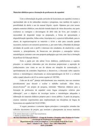 133
Materiais didáticos para a formação de professores de espanhol

Com a reformulação da grade curricular da licenciatura em espanhol, tivemos a
oportunidade não só de redesenhar ementas e programas, mas também de cogitar a
possibilidade de abolir o uso do manual Rápido, rápido. Optamos por criar nossos
próprios materiais didáticos, uma decisão tomada depois de várias discussões, nas quais
avaliamos as vantagens e desvantagens de abrir mão do livro, por exemplo: a
necessidade de despender tempo na preparação, a forma de apresentação e
disponibilização (apostilas, folhas soltas, fotocópias etc.), a possível dificuldade, para os
alunos, de organizar/arquivar os materiais e tê-los a mão para consulta quando
necessário, inclusive em semestres posteriores; e, por outro lado, a liberdade de planejar
atividades de acordo com o perfil e interesses dos estudantes, de atualizá-las a cada
semestre e, principalmente, de basear-nos em princípios e concepções teóricometodológicas coerentes com uma proposta pedagógica que tem como foco a formação
do professor de Educação Básica.
Feita a opção por não adotar livros didáticos, estabelecemos o seguinte
princípio: os materiais elaborados por nós deveriam proporcionar a aquisição de
conhecimentos com vistas ao uso do idioma em situações de comunicação, o
aprofundamento de conteúdos linguísticos e discursivos, a discussão sobre aspectos
teóricos e metodológicos relacionados ao ensino/aprendizagem de ELE e a reflexão
sobre o papel educativo da LE no ensino regular (cf. OCEM).
Cada um de nós67 planeja individualmente seus materiais, mas nos reunimos
periodicamente

para

discutir

e

avaliar

o

trabalho

realizado.

Além

disso,

desenvolvemos68 um projeto de pesquisa, intitulado “Materiais didáticos para a
formação de professores de espanhol como língua estrangeira: critérios para
elaboração”, com o objetivo de investigar teorias e metodologias adequadas à
elaboração de materiais didáticos próprios para o nosso público. A partir da pesquisa,
criamos materiais experimentais para implementação nas disciplinas de língua da
licenciatura em espanhol da FALE/UFMG.
A seguir, passamos a comentar alguns princípios e concepções, oriundos das
reflexões decorrentes do projeto, que norteiam o planejamento de nossos materiais
67
68

Os autores deste texto e a profª Ana Lúcia Esteves.
Apenas os autores deste texto.

Revista Eletrônica do GEPPELE – Grupo de Estudos e Pesquisa sobre Práticas de Ensino
e Formação de Professores de Espanhol
Departamento de Letras Estrangeiras - Universidade Federal do Ceará
Ano I – Edição Nº 02 – Vol. I – Nov./ 2013 Maio/2014.
ISSN 2318-0099

 