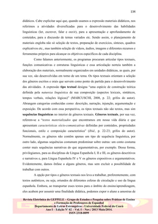 134
didáticos. Cabe explicitar aqui que, quando usamos a expressão materiais didáticos, nos
referimos a atividades diversificadas para o desenvolvimento das habilidades
linguísticas (ler, escrever, falar e ouvir), para a apresentação e aprofundamento de
conteúdos, para a discussão de temas variados etc. Sendo assim, o planejamento de
materiais engloba não só seleção de textos, preparação de exercícios, sínteses, quadros
explicativos etc., mas também seleção de vídeos, áudios, imagens e diferentes recursos e
ferramentas próprios para alcançar os objetivos específicos de cada disciplina.
Como falamos anteriormente, os programas procuram articular tipos textuais,
funções comunicativas e estruturas linguísticas e essa articulação norteia também a
elaboração dos materiais, normalmente organizados em unidades didáticas, as quais, por
sua vez, são desenvolvidas em torno de um tema. Os tipos textuais orientam a seleção
dos gêneros escritos e orais que servem como ponto de partida para o desenvolvimento
das atividades. A expressão tipo textual designa “uma espécie de construção teórica
definida pela natureza linguística de sua composição (aspectos lexicais, sintáticos,
tempos verbais, relações lógicas)” (MARCUSCHI, 2008, p. 22; grifos do autor).
Abrangem categorias conhecidas como: descrição, narração, injunção, argumentação e
exposição. De acordo com essa perspectiva, os tipos textuais não são textos, mas sim
sequências linguísticas no interior de gêneros textuais. Gêneros textuais, por sua vez,
referem-se a “textos materializados que encontramos em nossa vida diária e que
apresentam características sócio-comunicativas definidas por conteúdos, propriedades
funcionais, estilo e composição característica” (Ibid., p. 22-23; grifos do autor).
Normalmente, os gêneros não contêm apenas um tipo de sequência linguística, por
outro lado, algumas sequências costumam predominar sobre outras: um conto costuma
conter mais sequências narrativas do que argumentativas, por exemplo. Dessa forma,
privilegiamos, para as disciplinas de Língua Espanhola I, II e III, os gêneros descritivos
e narrativos e, para Língua Espanhola IV e V os gêneros expositivos e argumentativos.
Evidentemente, damos ênfase a alguns gêneros, mas sem excluir a possibilidade de
trabalhar com outros.
A opção por tipos e gêneros textuais nos leva a trabalhar, preferentemente, com
textos autênticos, ou seja, oriundos de diferentes esferas de circulação e uso da língua
espanhola. Embora, ao transportar esses textos para o âmbito do ensino/aprendizagem,
eles acabem por assumir uma finalidade didática, podemos expor o aluno a amostras de
Revista Eletrônica do GEPPELE – Grupo de Estudos e Pesquisa sobre Práticas de Ensino
e Formação de Professores de Espanhol
Departamento de Letras Estrangeiras - Universidade Federal do Ceará
Ano I – Edição Nº 02 – Vol. I – Nov./ 2013 Maio/2014.
ISSN 2318-0099

 