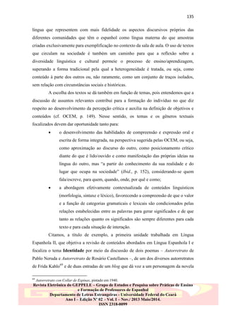 135
língua que representem com mais fidelidade os aspectos discursivos próprios das
diferentes comunidades que têm o espanhol como língua materna do que amostras
criadas exclusivamente para exemplificação no contexto da sala de aula. O uso de textos
que circulam na sociedade é também um caminho para que a reflexão sobre a
diversidade linguística e cultural permeie o processo de ensino/aprendizagem,
superando a forma tradicional pela qual a heterogeneidade é tratada, ou seja, como
conteúdo à parte dos outros ou, não raramente, como um conjunto de traços isolados,
sem relação com circunstâncias sociais e históricas.
A escolha dos textos se dá também em função de temas, pois entendemos que a
discussão de assuntos relevantes contribui para a formação do indivíduo no que diz
respeito ao desenvolvimento da percepção crítica e auxilia na definição de objetivos e
conteúdos (cf. OCEM, p. 149). Nesse sentido, os temas e os gêneros textuais
focalizados devem dar oportunidade tanto para:


o desenvolvimento das habilidades de compreensão e expressão oral e
escrita de forma integrada, na perspectiva sugerida pelas OCEM, ou seja,
como aproximação ao discurso do outro, como posicionamento crítico
diante do que é lido/ouvido e como manifestação das próprias ideias na
língua do outro, mas “a partir do conhecimento da sua realidade e do
lugar que ocupa na sociedade” (Ibid., p. 152), considerando-se quem
fala/escreve, para quem, quando, onde, por quê e como;



a abordagem efetivamente contextualizada de conteúdos linguísticos
(morfologia, sintaxe e léxico), favorecendo a compreensão de que o valor
e a função de categorias gramaticais e lexicais são condicionados pelas
relações estabelecidas entre as palavras para gerar significados e de que
tanto as relações quanto os significados são sempre diferentes para cada
texto e para cada situação de interação.

Citamos, a título de exemplo, a primeira unidade trabalhada em Língua
Espanhola II, que objetiva a revisão de conteúdos abordados em Língua Espanhola I e
focaliza o tema Identidade por meio da discussão de dois poemas – Autorretrato de
Pablo Neruda e Autorretrato de Rosário Castellanos –, de um dos diversos autorretratos
de Frida Kahlo69 e de duas entradas de um blog que dá voz a um personagem da novela
69

Autorretrato con Collar de Espinas, pintado em 1940.

Revista Eletrônica do GEPPELE – Grupo de Estudos e Pesquisa sobre Práticas de Ensino
e Formação de Professores de Espanhol
Departamento de Letras Estrangeiras - Universidade Federal do Ceará
Ano I – Edição Nº 02 – Vol. I – Nov./ 2013 Maio/2014.
ISSN 2318-0099

 