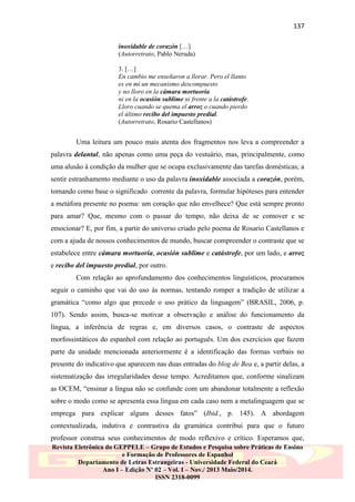 137
inoxidable de corazón […]
(Autorretrato, Pablo Neruda)
3. […]
En cambio me enseñaron a llorar. Pero el llanto
es en mí un mecanismo descompuesto
y no lloro en la cámara mortuoria
ni en la ocasión sublime ni frente a la catástrofe.
Lloro cuando se quema el arroz o cuando pierdo
el último recibo del impuesto predial.
(Autorretrato, Rosario Castellanos)

Uma leitura um pouco mais atenta dos fragmentos nos leva a compreender a
palavra delantal, não apenas como uma peça do vestuário, mas, principalmente, como
uma alusão à condição da mulher que se ocupa exclusivamente das tarefas domésticas; a
sentir estranhamento mediante o uso da palavra inoxidable associada a corazón, porém,
tomando como base o significado corrente da palavra, formular hipóteses para entender
a metáfora presente no poema: um coração que não envelhece? Que está sempre pronto
para amar? Que, mesmo com o passar do tempo, não deixa de se comover e se
emocionar? E, por fim, a partir do universo criado pelo poema de Rosario Castellanos e
com a ajuda de nossos conhecimentos de mundo, buscar compreender o contraste que se
estabelece entre cámara mortuoria, ocasión sublime e catástrofe, por um lado, e arroz
e recibo del impuesto predial, por outro.
Com relação ao aprofundamento dos conhecimentos linguísticos, procuramos
seguir o caminho que vai do uso às normas, tentando romper a tradição de utilizar a
gramática “como algo que precede o uso prático da linguagem” (BRASIL, 2006, p.
107). Sendo assim, busca-se motivar a observação e análise do funcionamento da
língua, a inferência de regras e, em diversos casos, o contraste de aspectos
morfossintáticos do espanhol com relação ao português. Um dos exercícios que fazem
parte da unidade mencionada anteriormente é a identificação das formas verbais no
presente do indicativo que aparecem nas duas entradas do blog de Bea e, a partir delas, a
sistematização das irregularidades desse tempo. Acreditamos que, conforme sinalizam
as OCEM, “ensinar a língua não se confunde com um abandonar totalmente a reflexão
sobre o modo como se apresenta essa língua em cada caso nem a metalinguagem que se
emprega para explicar alguns desses fatos” (Ibid., p. 145). A abordagem
contextualizada, indutiva e contrastiva da gramática contribui para que o futuro
professor construa seus conhecimentos de modo reflexivo e crítico. Esperamos que,
Revista Eletrônica do GEPPELE – Grupo de Estudos e Pesquisa sobre Práticas de Ensino
e Formação de Professores de Espanhol
Departamento de Letras Estrangeiras - Universidade Federal do Ceará
Ano I – Edição Nº 02 – Vol. I – Nov./ 2013 Maio/2014.
ISSN 2318-0099

 