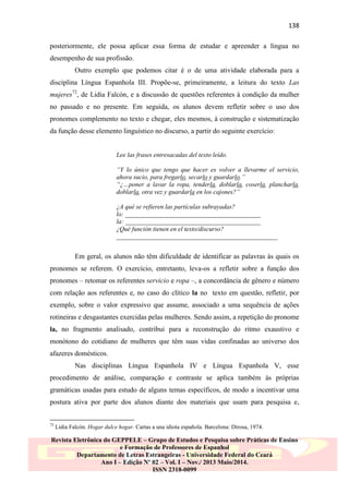 138
posteriormente, ele possa aplicar essa forma de estudar e apreender a língua no
desempenho de sua profissão.
Outro exemplo que podemos citar é o de uma atividade elaborada para a
disciplina Língua Espanhola III. Propõe-se, primeiramente, a leitura do texto Las
mujeres72, de Lidia Falcón, e a discussão de questões referentes à condição da mulher
no passado e no presente. Em seguida, os alunos devem refletir sobre o uso dos
pronomes complemento no texto e chegar, eles mesmos, à construção e sistematização
da função desse elemento linguístico no discurso, a partir do seguinte exercício:

Lee las frases entresacadas del texto leído.
“Y lo único que tengo que hacer es volver a llevarme el servicio,
ahora sucio, para fregarlo, secarlo y guardarlo.”
“¿…poner a lavar la ropa, tenderla, doblarla, coserla, plancharla,
doblarla, otra vez y guardarla en los cajones?”
¿A qué se refieren las partículas subrayadas?
lo: __________________________________________
la: __________________________________________
¿Qué función tienen en el texto/discurso?
__________________________________________________

Em geral, os alunos não têm dificuldade de identificar as palavras às quais os
pronomes se referem. O exercício, entretanto, leva-os a refletir sobre a função dos
pronomes – retomar os referentes servicio e ropa –, a concordância de gênero e número
com relação aos referentes e, no caso do clítico la no texto em questão, refletir, por
exemplo, sobre o valor expressivo que assume, associado a uma sequência de ações
rotineiras e desgastantes exercidas pelas mulheres. Sendo assim, a repetição do pronome
la, no fragmento analisado, contribui para a reconstrução do ritmo exaustivo e
monótono do cotidiano de mulheres que têm suas vidas confinadas ao universo dos
afazeres domésticos.
Nas disciplinas Língua Espanhola IV e Língua Espanhola V, esse
procedimento de análise, comparação e contraste se aplica também às próprias
gramáticas usadas para estudo de alguns temas específicos, de modo a incentivar uma
postura ativa por parte dos alunos diante dos materiais que usam para pesquisa e,

72

Lidia Falcón. Hogar dulce hogar. Cartas a una idiota española. Barcelona: Dirosa, 1974.

Revista Eletrônica do GEPPELE – Grupo de Estudos e Pesquisa sobre Práticas de Ensino
e Formação de Professores de Espanhol
Departamento de Letras Estrangeiras - Universidade Federal do Ceará
Ano I – Edição Nº 02 – Vol. I – Nov./ 2013 Maio/2014.
ISSN 2318-0099

 