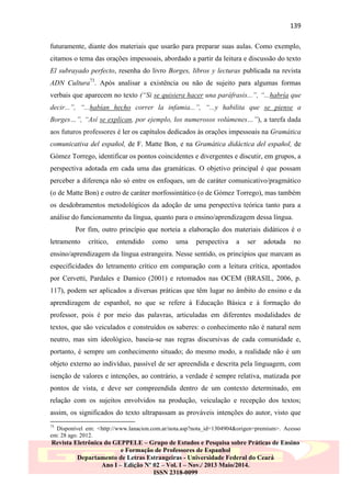 139
futuramente, diante dos materiais que usarão para preparar suas aulas. Como exemplo,
citamos o tema das orações impessoais, abordado a partir da leitura e discussão do texto
El subrayado perfecto, resenha do livro Borges, libros y lecturas publicada na revista
ADN Cultura73. Após analisar a existência ou não de sujeito para algumas formas
verbais que aparecem no texto (“Si se quisiera hacer una paráfrasis...”, “...habría que
decir...”, “...habían hecho correr la infamia...”, “...y habilita que se piense a
Borges…”, “Así se explican, por ejemplo, los numerosos volúmenes…”), a tarefa dada
aos futuros professores é ler os capítulos dedicados às orações impessoais na Gramática
comunicativa del español, de F. Matte Bon, e na Gramática didáctica del español, de
Gómez Torrego, identificar os pontos coincidentes e divergentes e discutir, em grupos, a
perspectiva adotada em cada uma das gramáticas. O objetivo principal é que possam
perceber a diferença não só entre os enfoques, um de caráter comunicativo/pragmático
(o de Matte Bon) e outro de caráter morfossintático (o de Gómez Torrego), mas também
os desdobramentos metodológicos da adoção de uma perspectiva teórica tanto para a
análise do funcionamento da língua, quanto para o ensino/aprendizagem dessa língua.
Por fim, outro princípio que norteia a elaboração dos materiais didáticos é o
letramento

crítico,

entendido

como

uma

perspectiva

a

ser

adotada

no

ensino/aprendizagem da língua estrangeira. Nesse sentido, os princípios que marcam as
especificidades do letramento crítico em comparação com a leitura crítica, apontados
por Cervetti, Pardales e Damico (2001) e retomados nas OCEM (BRASIL, 2006, p.
117), podem ser aplicados a diversas práticas que têm lugar no âmbito do ensino e da
aprendizagem de espanhol, no que se refere à Educação Básica e à formação do
professor, pois é por meio das palavras, articuladas em diferentes modalidades de
textos, que são veiculados e construídos os saberes: o conhecimento não é natural nem
neutro, mas sim ideológico, baseia-se nas regras discursivas de cada comunidade e,
portanto, é sempre um conhecimento situado; do mesmo modo, a realidade não é um
objeto externo ao indivíduo, passível de ser apreendida e descrita pela linguagem, com
isenção de valores e intenções, ao contrário, a verdade é sempre relativa, matizada por
pontos de vista, e deve ser compreendida dentro de um contexto determinado, em
relação com os sujeitos envolvidos na produção, veiculação e recepção dos textos;
assim, os significados do texto ultrapassam as prováveis intenções do autor, visto que
73

Disponível em: <http://www.lanacion.com.ar/nota.asp?nota_id=1304904&origen=premium>. Acesso
em: 28 ago. 2012.

Revista Eletrônica do GEPPELE – Grupo de Estudos e Pesquisa sobre Práticas de Ensino
e Formação de Professores de Espanhol
Departamento de Letras Estrangeiras - Universidade Federal do Ceará
Ano I – Edição Nº 02 – Vol. I – Nov./ 2013 Maio/2014.
ISSN 2318-0099

 
