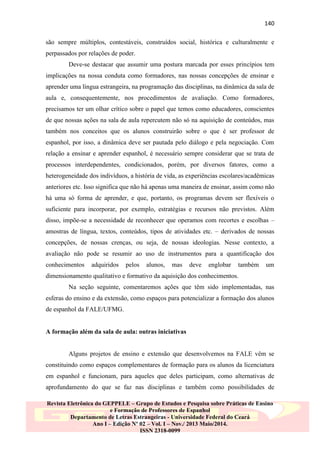 140
são sempre múltiplos, contestáveis, construídos social, histórica e culturalmente e
perpassados por relações de poder.
Deve-se destacar que assumir uma postura marcada por esses princípios tem
implicações na nossa conduta como formadores, nas nossas concepções de ensinar e
aprender uma língua estrangeira, na programação das disciplinas, na dinâmica da sala de
aula e, consequentemente, nos procedimentos de avaliação. Como formadores,
precisamos ter um olhar crítico sobre o papel que temos como educadores, conscientes
de que nossas ações na sala de aula repercutem não só na aquisição de conteúdos, mas
também nos conceitos que os alunos construirão sobre o que é ser professor de
espanhol, por isso, a dinâmica deve ser pautada pelo diálogo e pela negociação. Com
relação a ensinar e aprender espanhol, é necessário sempre considerar que se trata de
processos interdependentes, condicionados, porém, por diversos fatores, como a
heterogeneidade dos indivíduos, a história de vida, as experiências escolares/acadêmicas
anteriores etc. Isso significa que não há apenas uma maneira de ensinar, assim como não
há uma só forma de aprender, e que, portanto, os programas devem ser flexíveis o
suficiente para incorporar, por exemplo, estratégias e recursos não previstos. Além
disso, impõe-se a necessidade de reconhecer que operamos com recortes e escolhas –
amostras de língua, textos, conteúdos, tipos de atividades etc. – derivados de nossas
concepções, de nossas crenças, ou seja, de nossas ideologias. Nesse contexto, a
avaliação não pode se resumir ao uso de instrumentos para a quantificação dos
conhecimentos

adquiridos

pelos

alunos,

mas

deve

englobar

também

um

dimensionamento qualitativo e formativo da aquisição dos conhecimentos.
Na seção seguinte, comentaremos ações que têm sido implementadas, nas
esferas do ensino e da extensão, como espaços para potencializar a formação dos alunos
de espanhol da FALE/UFMG.

A formação além da sala de aula: outras iniciativas

Alguns projetos de ensino e extensão que desenvolvemos na FALE vêm se
constituindo como espaços complementares de formação para os alunos da licenciatura
em espanhol e funcionam, para aqueles que deles participam, como alternativas de
aprofundamento do que se faz nas disciplinas e também como possibilidades de
Revista Eletrônica do GEPPELE – Grupo de Estudos e Pesquisa sobre Práticas de Ensino
e Formação de Professores de Espanhol
Departamento de Letras Estrangeiras - Universidade Federal do Ceará
Ano I – Edição Nº 02 – Vol. I – Nov./ 2013 Maio/2014.
ISSN 2318-0099

 
